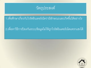 วัตถุประสงค์
1.เพื่อศึกษาเกี่ยวกับไวรัสอินเตอร์เน็ตว่ามีลักษณะและเกิดขึ้นได้อย่างไร
2.เพื่อหาวิธีการป้ องกันระบบข้อมูลไม่ให้ถูกไวรัสอินเตอร์เน็ตแทรกแซงได้
 