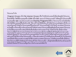 โปรแกรมไวรัส
Program Viruses หรือ File Intector Viruses เป็นไวรัสอีกประเภทหนึ่งที่จะติดอยู่กับโปรแกรม
ซึ่งปกติก็คือ ไฟล์ที่มีนามสกุลเป็น COM หรือ EXE และบางไวรัสสามารถเข้า ไปติดอยู่ในโปรแกรมที่มี
นามสกุลเป็น sys และโปรแกรมประเภท Overlay Programsได้ด้วย โปรแกรมโอเวอร์เลย์ปกติจะ
เป็นไฟล์ที่มีนามสกุลที่ขึ้นต้นด้วย OV วิธีการที่ไวรัสใช้เพื่อที่จะ เข้าไปติดโปรแกรมมีอยู่สองวิธี คือ การ
แทรกตัวเองเข้าไปอยู่ในโปรแกรมผลก็คือหลังจากที่ โปรแกรมนั้นติดไวรัสไปแล้ว ขนาดของโปรแกรม
จะใหญ่ขึ้น หรืออาจมีการสาเนาตัวเองเข้าไปทับส่วนของโปรแกรมที่มีอยู่เดิมดังนั้นขนาดของโปรแกรม
จะไม่เปลี่ยนและยากที่ จะซ่อมให้กลับเป็นดังเดิมการทางานของไวรัส โดยทั่วไป คือ เมื่อมีการเรียก
โปรแกรมที่ติดไวรัส ส่วนของไวรัสจะทางานก่อนและจะถือโอกาสนี้ฝังตัวเข้าไปอยู่ในหน่วยความจา
ทันทีแล้วจึงค่อยให้ โปรแกรมนั้นทางานตามปกติต่อไป เมื่อไวรัสเข้าไปฝังตัวอยู่ในหน่วยความจาแล้ว
หลัง จากนี้ไปถ้ามีการเรียกโปรแกรมอื่น ๆ ขึ้นมาทางานต่อ ตัวไวรัสก็จะสาเนาตัวเองเข้าไป ในโปรแกรม
เหล่านี้ทันที เป็นการแพร่ระบาดต่อไปวิธีการแพร่ระบาดของโปรแกรม ไวรัสอีกแบบหนึ่งคือ เมื่อมีการ
เรียกโปรแกรมที่มีไวรัสติดอยู่ตัวไวรัสจะเข้าไปหาโปรแกรมอื่น ๆ ที่อยู่ในดิสก์เพื่อทาสาเนาตัวเองลงไป
ทันทีแล้วจึงค่อยให้โปรแกรมที่ถูกเรียก นั้นทางานตามปกติต่อไป
back
 