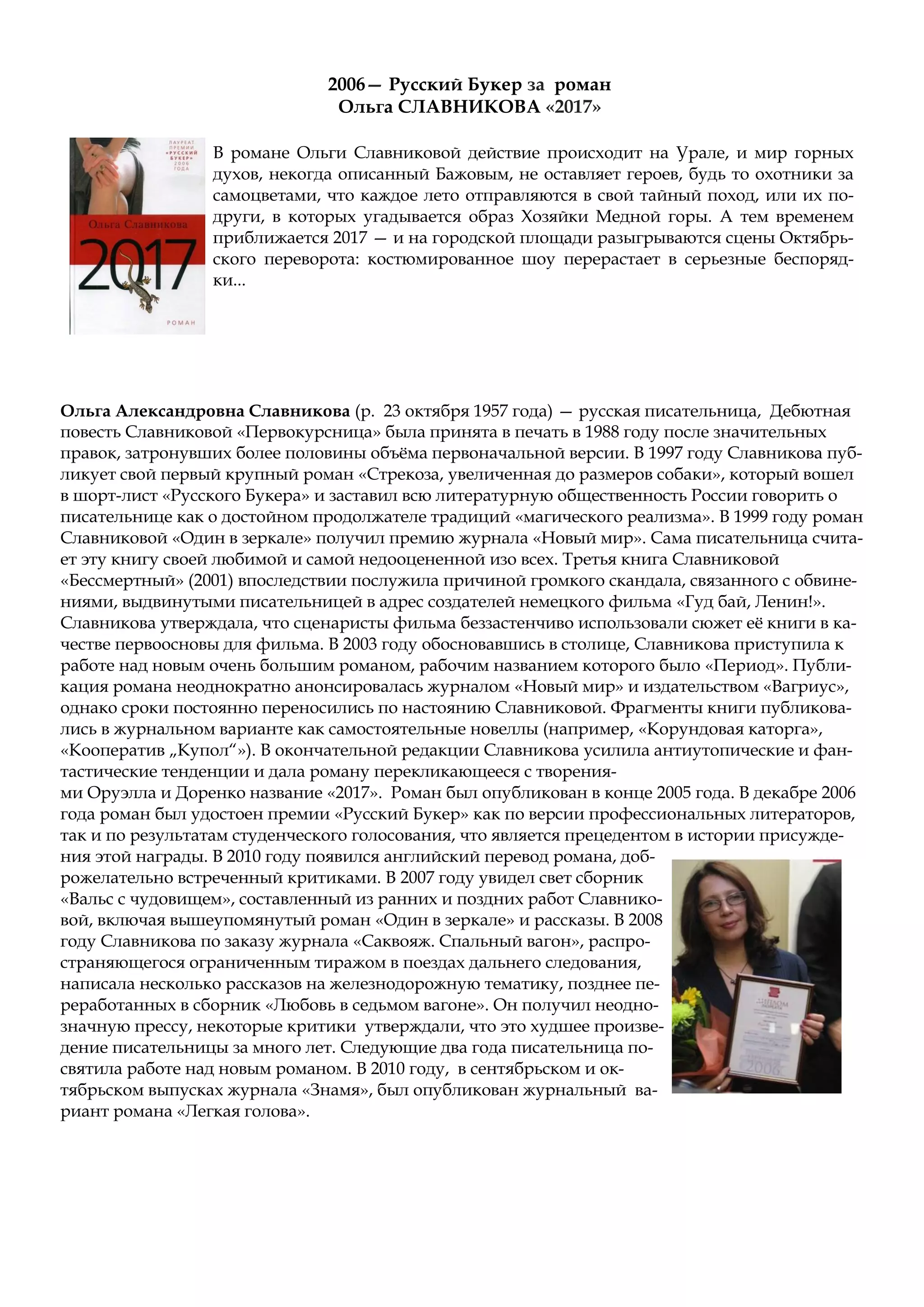 Ольга Александровна Славникова (р. 23 октября 1957 года) — русская писательница, Дебютная
повесть Славниковой «Первокурсница» была принята в печать в 1988 году после значительных
правок, затронувших более половины объёма первоначальной версии. В 1997 году Славникова пуб-
ликует свой первый крупный роман «Стрекоза, увеличенная до размеров собаки», который вошел
в шорт-лист «Русского Букера» и заставил всю литературную общественность России говорить о
писательнице как о достойном продолжателе традиций «магического реализма». В 1999 году роман
Славниковой «Один в зеркале» получил премию журнала «Новый мир». Сама писательница счита-
ет эту книгу своей любимой и самой недооцененной изо всех. Третья книга Славниковой
«Бессмертный» (2001) впоследствии послужила причиной громкого скандала, связанного с обвине-
ниями, выдвинутыми писательницей в адрес создателей немецкого фильма «Гуд бай, Ленин!».
Славникова утверждала, что сценаристы фильма беззастенчиво использовали сюжет её книги в ка-
честве первоосновы для фильма. В 2003 году обосновавшись в столице, Славникова приступила к
работе над новым очень большим романом, рабочим названием которого было «Период». Публи-
кация романа неоднократно анонсировалась журналом «Новый мир» и издательством «Вагриус»,
однако сроки постоянно переносились по настоянию Славниковой. Фрагменты книги публикова-
лись в журнальном варианте как самостоятельные новеллы (например, «Корундовая каторга»,
«Кооператив „Купол“»). В окончательной редакции Славникова усилила антиутопические и фан-
тастические тенденции и дала роману перекликающееся с творения-
ми Оруэлла и Доренко название «2017». Роман был опубликован в конце 2005 года. В декабре 2006
года роман был удостоен премии «Русский Букер» как по версии профессиональных литераторов,
так и по результатам студенческого голосования, что является прецедентом в истории присужде-
ния этой награды. В 2010 году появился английский перевод романа, доб-
рожелательно встреченный критиками. В 2007 году увидел свет сборник
«Вальс с чудовищем», составленный из ранних и поздних работ Славнико-
вой, включая вышеупомянутый роман «Один в зеркале» и рассказы. В 2008
году Славникова по заказу журнала «Саквояж. Спальный вагон», распро-
страняющегося ограниченным тиражом в поездах дальнего следования,
написала несколько рассказов на железнодорожную тематику, позднее пе-
реработанных в сборник «Любовь в седьмом вагоне». Он получил неодно-
значную прессу, некоторые критики утверждали, что это худшее произве-
дение писательницы за много лет. Следующие два года писательница по-
святила работе над новым романом. В 2010 году, в сентябрьском и ок-
тябрьском выпусках журнала «Знамя», был опубликован журнальный ва-
риант романа «Легкая голова».
2006— Русский Букер за роман
Ольга СЛАВНИКОВА «2017»
В романе Ольги Славниковой действие происходит на Урале, и мир горных
духов, некогда описанный Бажовым, не оставляет героев, будь то охотники за
самоцветами, что каждое лето отправляются в свой тайный поход, или их по-
други, в которых угадывается образ Хозяйки Медной горы. А тем временем
приближается 2017 — и на городской площади разыгрываются сцены Октябрь-
ского переворота: костюмированное шоу перерастает в серьезные беспоряд-
ки...
 