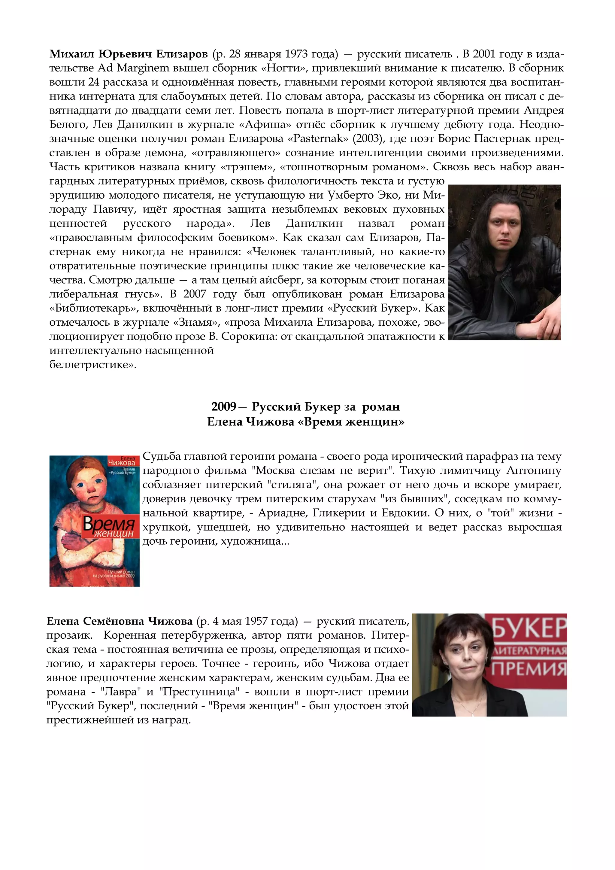 Елена Семёновна Чижова (р. 4 мая 1957 года) — руский писатель,
прозаик. Коренная петербурженка, автор пяти романов. Питер-
ская тема - постоянная величина ее прозы, определяющая и психо-
логию, и характеры героев. Точнее - героинь, ибо Чижова отдает
явное предпочтение женским характерам, женским судьбам. Два ее
романа - "Лавра" и "Преступница" - вошли в шорт-лист премии
"Русский Букер", последний - "Время женщин" - был удостоен этой
престижнейшей из наград.
2009— Русский Букер за роман
Елена Чижова «Время женщин»
Судьба главной героини романа - своего рода иронический парафраз на тему
народного фильма "Москва слезам не верит". Тихую лимитчицу Антонину
соблазняет питерский "стиляга", она рожает от него дочь и вскоре умирает,
доверив девочку трем питерским старухам "из бывших", соседкам по комму-
нальной квартире, - Ариадне, Гликерии и Евдокии. О них, о "той" жизни -
хрупкой, ушедшей, но удивительно настоящей и ведет рассказ выросшая
дочь героини, художница...
Михаил Юрьевич Елизаров (р. 28 января 1973 года) — русский писатель . В 2001 году в изда-
тельстве Ad Marginem вышел сборник «Ногти», привлекший внимание к писателю. В сборник
вошли 24 рассказа и одноимённая повесть, главными героями которой являются два воспитан-
ника интерната для слабоумных детей. По словам автора, рассказы из сборника он писал с де-
вятнадцати до двадцати семи лет. Повесть попала в шорт-лист литературной премии Андрея
Белого, Лев Данилкин в журнале «Афиша» отнёс сборник к лучшему дебюту года. Неодно-
значные оценки получил роман Елизарова «Pasternak» (2003), где поэт Борис Пастернак пред-
ставлен в образе демона, «отравляющего» сознание интеллигенции своими произведениями.
Часть критиков назвала книгу «трэшем», «тошнотворным романом». Сквозь весь набор аван-
гардных литературных приёмов, сквозь филологичность текста и густую
эрудицию молодого писателя, не уступающую ни Умберто Эко, ни Ми-
лораду Павичу, идёт яростная защита незыблемых вековых духовных
ценностей русского народа». Лев Данилкин назвал роман
«православным философским боевиком». Как сказал сам Елизаров, Па-
стернак ему никогда не нравился: «Человек талантливый, но какие-то
отвратительные поэтические принципы плюс такие же человеческие ка-
чества. Смотрю дальше — а там целый айсберг, за которым стоит поганая
либеральная гнусь». В 2007 году был опубликован роман Елизарова
«Библиотекарь», включённый в лонг-лист премии «Русский Букер». Как
отмечалось в журнале «Знамя», «проза Михаила Елизарова, похоже, эво-
люционирует подобно прозе В. Сорокина: от скандальной эпатажности к
интеллектуально насыщенной
беллетристике».
 