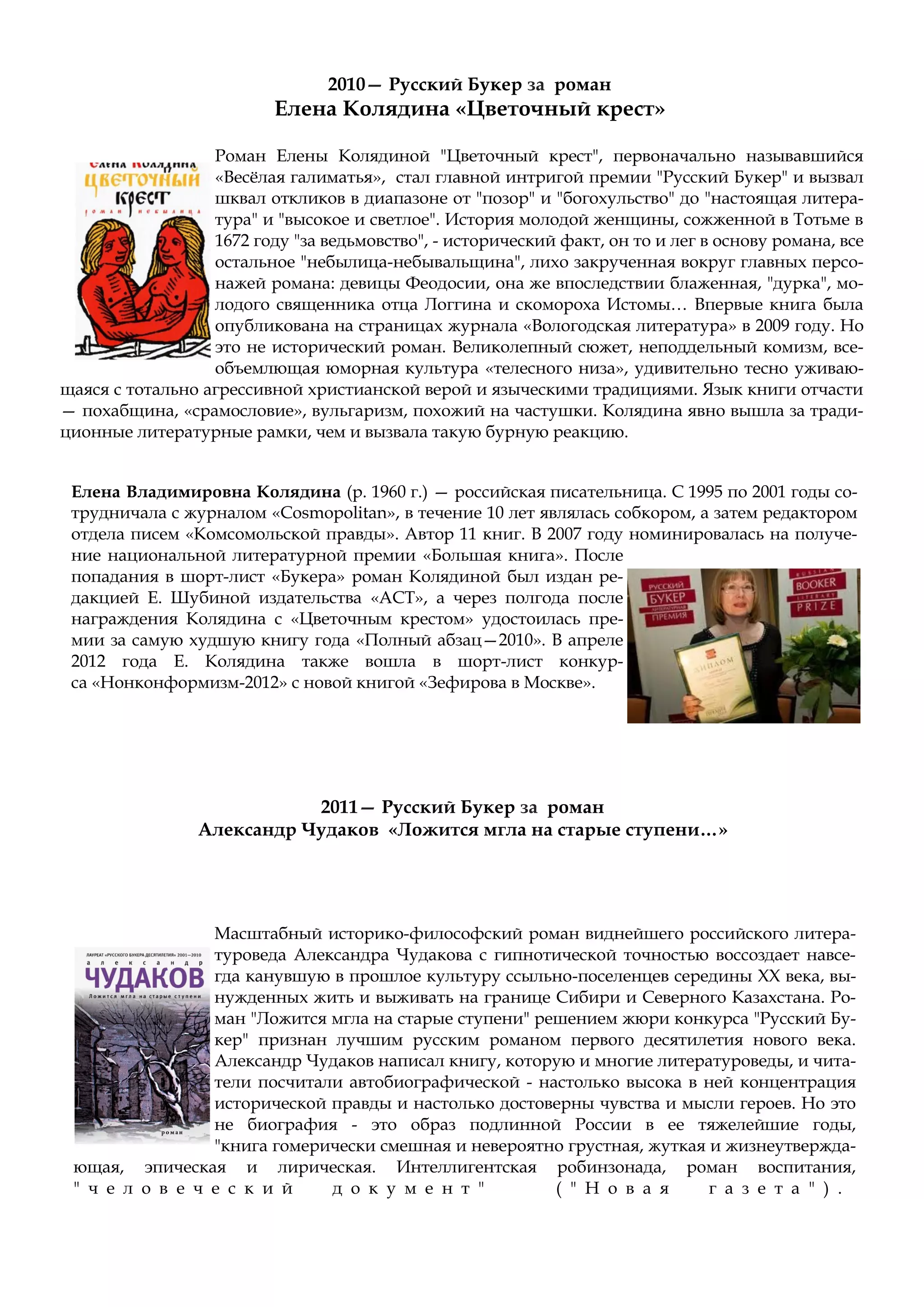 Роман Елены Колядиной "Цветочный крест", первоначально называвшийся
«Весёлая галиматья», стал главной интригой премии "Русский Букер" и вызвал
шквал откликов в диапазоне от "позор" и "богохульство" до "настоящая литера-
тура" и "высокое и светлое". История молодой женщины, сожженной в Тотьме в
1672 году "за ведьмовство", - исторический факт, он то и лег в основу романа, все
остальное "небылица-небывальщина", лихо закрученная вокруг главных персо-
нажей романа: девицы Феодосии, она же впоследствии блаженная, "дурка", мо-
лодого священника отца Логгина и скомороха Истомы… Впервые книга была
опубликована на страницах журнала «Вологодская литература» в 2009 году. Но
это не исторический роман. Великолепный сюжет, неподдельный комизм, все-
объемлющая юморная культура «телесного низа», удивительно тесно уживаю-
щаяся с тотально агрессивной христианской верой и языческими традициями. Язык книги отчасти
— похабщина, «срамословие», вульгаризм, похожий на частушки. Колядина явно вышла за тради-
ционные литературные рамки, чем и вызвала такую бурную реакцию.
2010— Русский Букер за роман
Елена Колядина «Цветочный крест»
Елена Владимировна Колядина (р. 1960 г.) — российская писательница. С 1995 по 2001 годы со-
трудничала с журналом «Cosmopolitan», в течение 10 лет являлась собкором, а затем редактором
отдела писем «Комсомольской правды». Автор 11 книг. В 2007 году номинировалась на получе-
ние национальной литературной премии «Большая книга». После
попадания в шорт-лист «Букера» роман Колядиной был издан ре-
дакцией Е. Шубиной издательства «АСТ», а через полгода после
награждения Колядина c «Цветочным крестом» удостоилась пре-
мии за самую худшую книгу года «Полный абзац—2010». В апреле
2012 года Е. Колядина также вошла в шорт-лист конкур-
са «Нонконформизм-2012» с новой книгой «Зефирова в Москве».
2011— Русский Букер за роман
Александр Чудаков «Ложится мгла на старые ступени…»
Масштабный историко-философский роман виднейшего российского литера-
туроведа Александра Чудакова с гипнотической точностью воссоздает навсе-
гда канувшую в прошлое культуру ссыльно-поселенцев середины XX века, вы-
нужденных жить и выживать на границе Сибири и Северного Казахстана. Ро-
ман "Ложится мгла на старые ступени" решением жюри конкурса "Русский Бу-
кер" признан лучшим русским романом первого десятилетия нового века.
Александр Чудаков написал книгу, которую и многие литературоведы, и чита-
тели посчитали автобиографической - настолько высока в ней концентрация
исторической правды и настолько достоверны чувства и мысли героев. Но это
не биография - это образ подлинной России в ее тяжелейшие годы,
"книга гомерически смешная и невероятно грустная, жуткая и жизнеутвержда-
ющая, эпическая и лирическая. Интеллигентская робинзонада, роман воспитания,
" ч е л о в е ч е с к и й д о к у м е н т " ( " Н о в а я г а з е т а " ) .
 