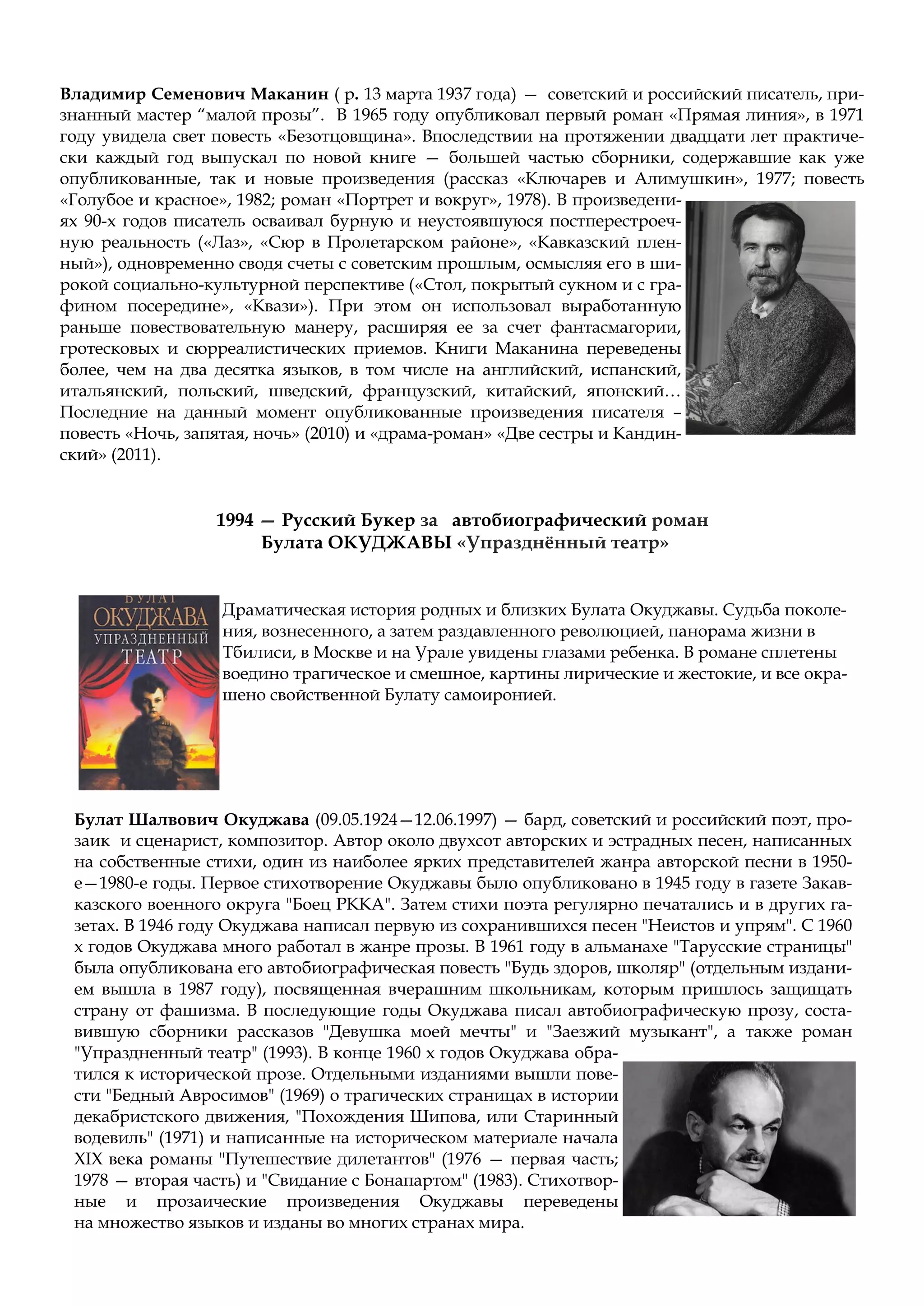 Владимир Семенович Маканин ( р. 13 марта 1937 года) — советский и российский писатель, при-
знанный мастер “малой прозы”. В 1965 году опубликовал первый роман «Прямая линия», в 1971
году увидела свет повесть «Безотцовщина». Впоследствии на протяжении двадцати лет практиче-
ски каждый год выпускал по новой книге — большей частью сборники, содержавшие как уже
опубликованные, так и новые произведения (рассказ «Ключарев и Алимушкин», 1977; повесть
«Голубое и красное», 1982; роман «Портрет и вокруг», 1978). В произведени-
ях 90-х годов писатель осваивал бурную и неустоявшуюся постперестроеч-
ную реальность («Лаз», «Сюр в Пролетарском районе», «Кавказский плен-
ный»), одновременно сводя счеты с советским прошлым, осмысляя его в ши-
рокой социально-культурной перспективе («Стол, покрытый сукном и с гра-
фином посередине», «Квази»). При этом он использовал выработанную
раньше повествовательную манеру, расширяя ее за счет фантасмагории,
гротесковых и сюрреалистических приемов. Книги Маканина переведены
более, чем на два десятка языков, в том числе на английский, испанский,
итальянский, польский, шведский, французский, китайский, японский…
Последние на данный момент опубликованные произведения писателя –
повесть «Ночь, запятая, ночь» (2010) и «драма-роман» «Две сестры и Кандин-
ский» (2011).
1994 — Русский Букер за автобиографический роман
Булата ОКУДЖАВЫ «Упразднённый театр»
Драматическая история родных и близких Булата Окуджавы. Судьба поколе-
ния, вознесенного, а затем раздавленного революцией, панорама жизни в
Тбилиси, в Москве и на Урале увидены глазами ребенка. В романе сплетены
воедино трагическое и смешное, картины лирические и жестокие, и все окра-
шено свойственной Булату самоиронией.
Булат Шалвович Окуджава (09.05.1924—12.06.1997) — бард, советский и российский поэт, про-
заик и сценарист, композитор. Автор около двухсот авторских и эстрадных песен, написанных
на собственные стихи, один из наиболее ярких представителей жанра авторской песни в 1950-
е—1980-е годы. Первое стихотворение Окуджавы было опубликовано в 1945 году в газете Закав-
казского военного округа "Боец РККА". Затем стихи поэта регулярно печатались и в других га-
зетах. В 1946 году Окуджава написал первую из сохранившихся песен "Неистов и упрям". C 1960
х годов Окуджава много работал в жанре прозы. В 1961 году в альманахе "Тарусские страницы"
была опубликована его автобиографическая повесть "Будь здоров, школяр" (отдельным издани-
ем вышла в 1987 году), посвященная вчерашним школьникам, которым пришлось защищать
страну от фашизма. В последующие годы Окуджава писал автобиографическую прозу, соста-
вившую сборники рассказов "Девушка моей мечты" и "Заезжий музыкант", а также роман
"Упраздненный театр" (1993). В конце 1960 х годов Окуджава обра-
тился к исторической прозе. Отдельными изданиями вышли пове-
сти "Бедный Авросимов" (1969) о трагических страницах в истории
декабристского движения, "Похождения Шипова, или Старинный
водевиль" (1971) и написанные на историческом материале начала
XIX века романы "Путешествие дилетантов" (1976 — первая часть;
1978 — вторая часть) и "Свидание с Бонапартом" (1983). Стихотвор-
ные и прозаические произведения Окуджавы переведены
на множество языков и изданы во многих странах мира.
 