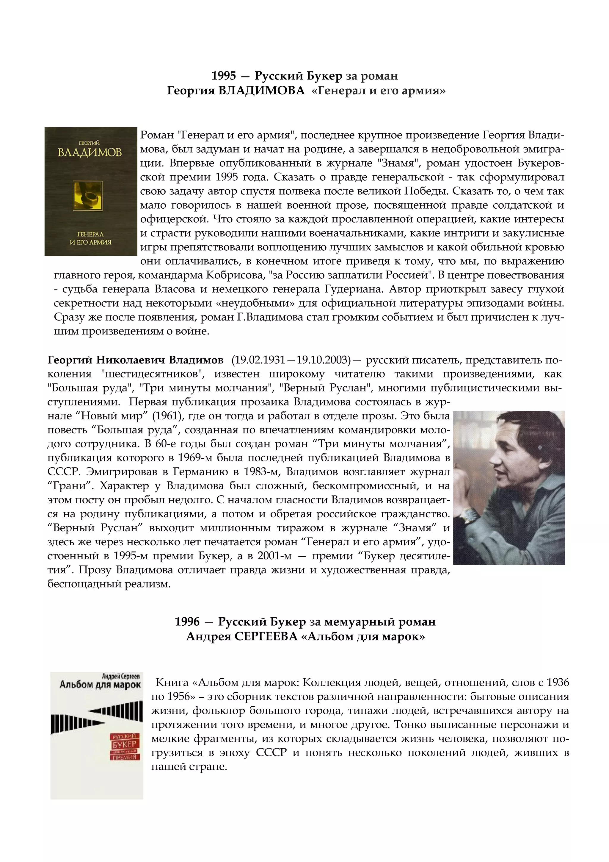Роман "Генерал и его армия", последнее крупное произведение Георгия Влади-
мова, был задуман и начат на родине, а завершался в недобровольной эмигра-
ции. Впервые опубликованный в журнале "Знамя", роман удостоен Букеров-
ской премии 1995 года. Сказать о правде генеральской - так сформулировал
свою задачу автор спустя полвека после великой Победы. Сказать то, о чем так
мало говорилось в нашей военной прозе, посвященной правде солдатской и
офицерской. Что стояло за каждой прославленной операцией, какие интересы
и страсти руководили нашими военачальниками, какие интриги и закулисные
игры препятствовали воплощению лучших замыслов и какой обильной кровью
они оплачивались, в конечном итоге приведя к тому, что мы, по выражению
главного героя, командарма Кобрисова, "за Россию заплатили Россией". В центре повествования
- судьба генерала Власова и немецкого генерала Гудериана. Автор приоткрыл завесу глухой
секретности над некоторыми «неудобными» для официальной литературы эпизодами войны.
Сразу же после появления, роман Г.Владимова стал громким событием и был причислен к луч-
шим произведениям о войне.
Георгий Николаевич Владимов (19.02.1931—19.10.2003)— русский писатель, представитель по-
коления "шестидесятников", известен широкому читателю такими произведениями, как
"Большая руда", "Три минуты молчания", "Верный Руслан", многими публицистическими вы-
ступлениями. Первая публикация прозаика Владимова состоялась в жур-
нале “Новый мир” (1961), где он тогда и работал в отделе прозы. Это была
повесть “Большая руда”, созданная по впечатлениям командировки моло-
дого сотрудника. В 60-е годы был создан роман “Три минуты молчания”,
публикация которого в 1969-м была последней публикацией Владимова в
СССР. Эмигрировав в Германию в 1983-м, Владимов возглавляет журнал
“Грани”. Характер у Владимова был сложный, бескомпромиссный, и на
этом посту он пробыл недолго. С началом гласности Владимов возвращает-
ся на родину публикациями, а потом и обретая российское гражданство.
“Верный Руслан” выходит миллионным тиражом в журнале “Знамя” и
здесь же через несколько лет печатается роман “Генерал и его армия”, удо-
стоенный в 1995-м премии Букер, а в 2001-м — премии “Букер десятиле-
тия”. Прозу Владимова отличает правда жизни и художественная правда,
беспощадный реализм.
1995 — Русский Букер за роман
Георгия ВЛАДИМОВА «Генерал и его армия»
1996 — Русский Букер за мемуарный роман
Андрея СЕРГЕЕВА «Альбом для марок»
Книга «Альбом для марок: Коллекция людей, вещей, отношений, слов с 1936
по 1956» – это сборник текстов различной направленности: бытовые описания
жизни, фольклор большого города, типажи людей, встречавшихся автору на
протяжении того времени, и многое другое. Тонко выписанные персонажи и
мелкие фрагменты, из которых складывается жизнь человека, позволяют по-
грузиться в эпоху СССР и понять несколько поколений людей, живших в
нашей стране.
 