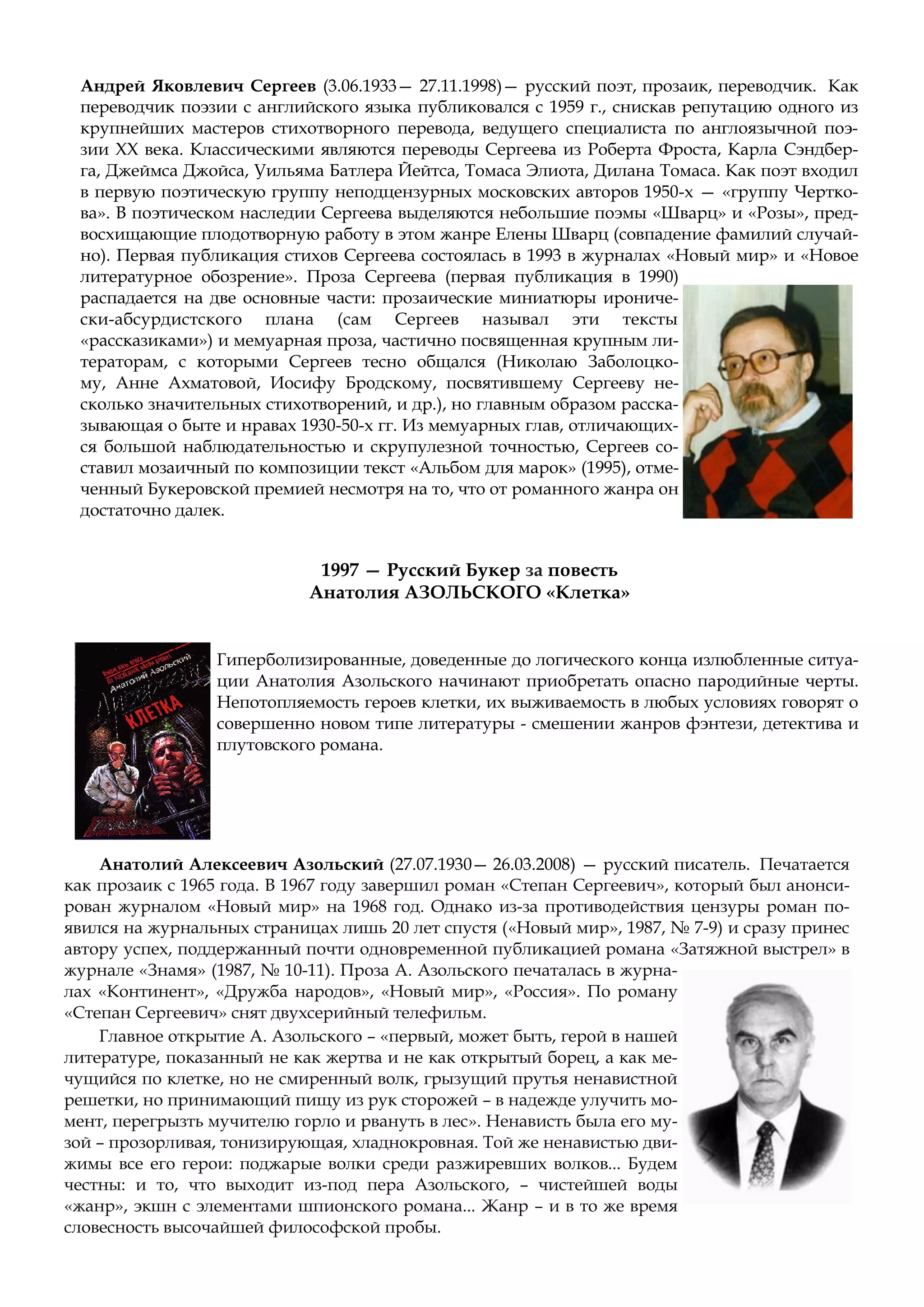 Андрей Яковлевич Сергеев (3.06.1933— 27.11.1998)— русский поэт, прозаик, переводчик. Как
переводчик поэзии с английского языка публиковался с 1959 г., снискав репутацию одного из
крупнейших мастеров стихотворного перевода, ведущего специалиста по англоязычной поэ-
зии XX века. Классическими являются переводы Сергеева из Роберта Фроста, Карла Сэндбер-
га, Джеймса Джойса, Уильяма Батлера Йейтса, Томаса Элиота, Дилана Томаса. Как поэт входил
в первую поэтическую группу неподцензурных московских авторов 1950-х — «группу Чертко-
ва». В поэтическом наследии Сергеева выделяются небольшие поэмы «Шварц» и «Розы», пред-
восхищающие плодотворную работу в этом жанре Елены Шварц (совпадение фамилий случай-
но). Первая публикация стихов Сергеева состоялась в 1993 в журналах «Новый мир» и «Новое
литературное обозрение». Проза Сергеева (первая публикация в 1990)
распадается на две основные части: прозаические миниатюры ирониче-
ски-абсурдистского плана (сам Сергеев называл эти тексты
«рассказиками») и мемуарная проза, частично посвященная крупным ли-
тераторам, с которыми Сергеев тесно общался (Николаю Заболоцко-
му, Анне Ахматовой, Иосифу Бродскому, посвятившему Сергееву не-
сколько значительных стихотворений, и др.), но главным образом расска-
зывающая о быте и нравах 1930-50-х гг. Из мемуарных глав, отличающих-
ся большой наблюдательностью и скрупулезной точностью, Сергеев со-
ставил мозаичный по композиции текст «Альбом для марок» (1995), отме-
ченный Букеровской премией несмотря на то, что от романного жанра он
достаточно далек.
1997 — Русский Букер за повесть
Анатолия АЗОЛЬСКОГО «Клетка»
Гиперболизированные, доведенные до логического конца излюбленные ситуа-
ции Анатолия Азольского начинают приобретать опасно пародийные черты.
Непотопляемость героев клетки, их выживаемость в любых условиях говорят о
совершенно новом типе литературы - смешении жанров фэнтези, детектива и
плутовского романа.
Анатолий Алексеевич Азольский (27.07.1930— 26.03.2008) — русский писатель. Печатается
как прозаик с 1965 года. В 1967 году завершил роман «Степан Сергеевич», который был анонси-
рован журналом «Новый мир» на 1968 год. Однако из-за противодействия цензуры роман по-
явился на журнальных страницах лишь 20 лет спустя («Новый мир», 1987, № 7-9) и сразу принес
автору успех, поддержанный почти одновременной публикацией романа «Затяжной выстрел» в
журнале «Знамя» (1987, № 10-11). Проза А. Азольского печаталась в журна-
лах «Континент», «Дружба народов», «Новый мир», «Россия». По роману
«Степан Сергеевич» снят двухсерийный телефильм.
Главное открытие А. Азольского – «первый, может быть, герой в нашей
литературе, показанный не как жертва и не как открытый борец, а как ме-
чущийся по клетке, но не смиренный волк, грызущий прутья ненавистной
решетки, но принимающий пищу из рук сторожей – в надежде улучить мо-
мент, перегрызть мучителю горло и рвануть в лес». Ненависть была его му-
зой – прозорливая, тонизирующая, хладнокровная. Той же ненавистью дви-
жимы все его герои: поджарые волки среди разжиревших волков... Будем
честны: и то, что выходит из-под пера Азольского, – чистейшей воды
«жанр», экшн с элементами шпионского романа... Жанр – и в то же время
словесность высочайшей философской пробы.
 
