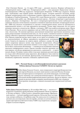 Олег Олегович Павлов ( р. 16 марта 1970 года) — русский писатель. Впервые публикуется в
«Литературной газете» в 1986 году. Литературный дебют — цикл рассказов «Караульные элегии»,
опубликованный в 1990 году журналом «Литературное обозрение». В 1994 году в журнале «Новый
мир» опубликовал свой первый роман «Казённая сказка», который приносит молодому автору
громкий литературный успех и признание старших собратьев по перу, живых классиков, Виктора
Астафьева и Георгия Владимова. В начале 90-х годов Павлов выступал с литературной критикой,
став автором таких работ, как «Метафизика русской прозы», «Русская литература и крестьянский
вопрос», сборника «Антикритика». Его эссе и литературно-критические статьи публикуются на
страницах ведущих отечественных изданий и становятся заметным явлением литературной жизни.
Но с 2004 года писатель отстраняется от участия в литературной жизни, почти не публикуется в
периодической печати, а его имя окружается молчанием. Только через несколько лет его книги
начинают выходить в издательстве «Время», в котором с 2007 года издаётся авторская серия «Проза
Олега Павлова». После долгого перерыва в ней же в 2010 году увидел свет новый роман Олега Пав-
лова «Асистолия». По мнению критиков, наполненный множеством трагических жизненных ситу-
аций, роман вызывает эмоциональный шок, но, тем не менее, становится одним из главных литера-
турных событий и привлекает внимание читателей, выдержав сразу же несколько изданий.
Олег Павлов устремлён внутрь своего героя, но его прозу не назовёшь толь-
ко психологической, её образы проникнуты исповедальной поэтической
силой. Сюжеты её страшны, но согреты верой, любовью к людям. Он пока-
зывает сумрачные пределы жизни, мир страданий человеческих, обладая
редким для людей своего поколения знанием и этого мира, и жизни, но что
могло быть социальным обличением — становится исследованием экзистен-
циального вневременного опыта. Павлов способен показать крупным пла-
ном неявное, где абсурд превращается в реальность, а реальность — в траги-
ческий абсурд. Оставаясь самим собой и наследуя традиции русской прозы,
он создал свой собственный жанр серьезного, философского типа повество-
вания. Переводился на английский, французский, итальянский, испанский,
китайский, норвежский, чешский, словацкий, сербский языки.
Рубен Давид Гонсалес Гальего, внук генерального секретаря Коммунистиче-
ской партии Испании, на опыте своей жизни в советской России, большая
часть которой прошла в интернатах для детей-инвалидов, в полной мере
ощутил значение слов «коммунистическая мораль». Об этом опыте его бли-
стательный автобиографический роман в рассказах «Белое на черном», напи-
санный на русском языке и впервые напечатанный в 2002 году в журнале
«Иностранная литература», ставший сенсацией уже в журнальной публика-
ции.
2003— Русский Букер за автобиографический роман в рассказах
Рубена Давида Гонсалеса ГАЛЬЕГО «Белое на черном»
Рубен Давид Гонсалес Гальего ( р. 20 сентября 1968 года) — писатель и
журналист испанского происхождения, автор романов «Белое на черном»
и «Я сижу на берегу». Рубен Гальего с рождения парализован. Официаль-
ный диагноз — детский церебральный паралич. Когда ему было полтора
года, матери сообщили, что ребёнок умер. На самом деле его отправили в
детский дом для инвалидов. Детство провёл, скитаясь по детским домам и
домам престарелых Советского Союза В 2001 году встретился с матерью
в Праге и остался в Европе.
 