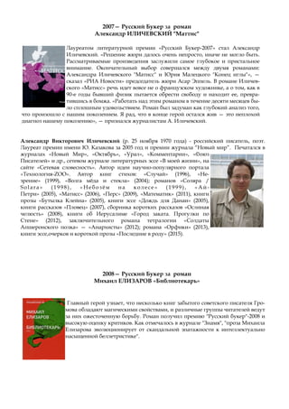 2007— Русский Букер за роман
Александр ИЛИЧЕВСКИЙ "Маттис"
Лауреатом литературной премии «Русский Букер-2007» стал Александр
Иличевский. «Решение жюри далось очень непросто, иначе не могло быть.
Рассматриваемые произведения заслужили самое глубокое и пристальное
внимание. Окончательный выбор совершался между двумя романами:
Александра Иличевского "Матисс" и Юрия Малецкого "Конец иглы"», —
сказал «РИА Новости» председатель жюри Асар Эппель. В романе Иличев-
ского «Матисс» речь идет вовсе не о французском художнике, а о том, как в
90-е годы бывший физик пытается обрести свободу и находит ее, превра-
тившись в бомжа. «Работать над этим романом в течение десяти месяцев бы-
ло сплошным удовольствием. Роман был задуман как глубокий анализ того,
что произошло с нашим поколением. Я рад, что в конце герой остался жив — это неплохой
диагноз нашему поколению», — признался журналистам А. Иличевский.
Александр Викторович Иличевский (р. 25 ноября 1970 года) - российский писатель, поэт.
Лауреат премии имени Ю. Казакова за 2005 год и премии журнала “Новый мир”. Печатался в
журналах «Новый Мир», «Октябрь», «Урал», «Комментарии», «©оюз
Писателей» и др., сетевом журнале литературных эссе «В моей жизни», на
сайте «Сетевая словесность». Автор идеи научно-популярного портала
«Технология-ZOO». Автор книг стихов: «Случай» (1996), «Не-
зрение» (1999), «Волга мёда и стекла» (2004); романов «Соляра /
Solara» (1998), « Небозём на колесе » (1999), « Ай-
Петри» (2005), «Матисс» (2006), «Перс» (2009), «Математик» (2011), книги
прозы «Бутылка Клейна» (2005), книги эссе «Дождь для Данаи» (2005),
книги рассказов «Пловец» (2007), сборника коротких рассказов «Ослиная
челюсть» (2008), книги об Иерусалиме «Город заката. Прогулки по
Стене» (2012), заключительного романа тетралогии «Солдаты
Апшеронского полка» — «Анархисты» (2012); романа «Орфики» (2013),
книги эссе,очерков и короткой прозы «Последние в роду» (2015).
2008— Русский Букер за роман
Михаил ЕЛИЗАРОВ «Библиотекарь»
Главный герой узнает, что несколько книг забытого советского писателя Гро-
мова обладают магическими свойствами, и различные группы читателей ведут
за них ожесточенную борьбу. Роман получил премию "Русский букер"-2008 и
высокую оценку критиков. Как отмечалось в журнале "Знамя", "проза Михаила
Елизарова эволюционирует от скандальной эпатажности к интеллектуально
насыщенной беллетристике".
 