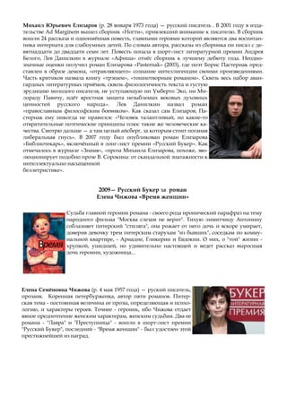 Елена Семёновна Чижова (р. 4 мая 1957 года) — руский писатель,
прозаик. Коренная петербурженка, автор пяти романов. Питер-
ская тема - постоянная величина ее прозы, определяющая и психо-
логию, и характеры героев. Точнее - героинь, ибо Чижова отдает
явное предпочтение женским характерам, женским судьбам. Два ее
романа - "Лавра" и "Преступница" - вошли в шорт-лист премии
"Русский Букер", последний - "Время женщин" - был удостоен этой
престижнейшей из наград.
2009— Русский Букер за роман
Елена Чижова «Время женщин»
Судьба главной героини романа - своего рода иронический парафраз на тему
народного фильма "Москва слезам не верит". Тихую лимитчицу Антонину
соблазняет питерский "стиляга", она рожает от него дочь и вскоре умирает,
доверив девочку трем питерским старухам "из бывших", соседкам по комму-
нальной квартире, - Ариадне, Гликерии и Евдокии. О них, о "той" жизни -
хрупкой, ушедшей, но удивительно настоящей и ведет рассказ выросшая
дочь героини, художница...
Михаил Юрьевич Елизаров (р. 28 января 1973 года) — русский писатель . В 2001 году в изда-
тельстве Ad Marginem вышел сборник «Ногти», привлекший внимание к писателю. В сборник
вошли 24 рассказа и одноимённая повесть, главными героями которой являются два воспитан-
ника интерната для слабоумных детей. По словам автора, рассказы из сборника он писал с де-
вятнадцати до двадцати семи лет. Повесть попала в шорт-лист литературной премии Андрея
Белого, Лев Данилкин в журнале «Афиша» отнёс сборник к лучшему дебюту года. Неодно-
значные оценки получил роман Елизарова «Pasternak» (2003), где поэт Борис Пастернак пред-
ставлен в образе демона, «отравляющего» сознание интеллигенции своими произведениями.
Часть критиков назвала книгу «трэшем», «тошнотворным романом». Сквозь весь набор аван-
гардных литературных приёмов, сквозь филологичность текста и густую
эрудицию молодого писателя, не уступающую ни Умберто Эко, ни Ми-
лораду Павичу, идёт яростная защита незыблемых вековых духовных
ценностей русского народа». Лев Данилкин назвал роман
«православным философским боевиком». Как сказал сам Елизаров, Па-
стернак ему никогда не нравился: «Человек талантливый, но какие-то
отвратительные поэтические принципы плюс такие же человеческие ка-
чества. Смотрю дальше — а там целый айсберг, за которым стоит поганая
либеральная гнусь». В 2007 году был опубликован роман Елизарова
«Библиотекарь», включённый в лонг-лист премии «Русский Букер». Как
отмечалось в журнале «Знамя», «проза Михаила Елизарова, похоже, эво-
люционирует подобно прозе В. Сорокина: от скандальной эпатажности к
интеллектуально насыщенной
беллетристике».
 