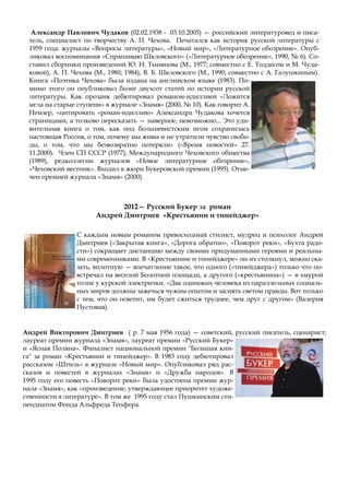 Андрей Викторович Дмитриев ( р. 7 мая 1956 года) — советский, русский писатель, сценарист;
лауреат премии журнала «Знамя», лауреат премии «Русский Букер»
и «Ясная Поляна». Финалист национальной премии "Большая кни-
га" за роман «Крестьянин и тинейджер». В 1983 году дебютировал
рассказом «Штиль» в журнале «Новый мир». Опубликовал ряд рас-
сказов и повестей в журналах «Знамя» и «Дружба народов». В
1995 году его повесть «Поворот реки» была удостоена премии жур-
нала «Знамя», как «произведение, утверждающее приоритет художе-
ственности в литературе». В том же 1995 году стал Пушкинским сти-
пендиатом Фонда Альфреда Тепфера.
Александр Павлович Чудаков (02.02.1938 - 03.10.2005) — российский литературовед и писа-
тель, специалист по творчеству А. П. Чехова. Печатался как историк русской литературы с
1959 года: журналы «Вопросы литературы», «Новый мир», «Литературное обозрение». Опуб-
ликовал воспоминания «Спрашиваю Шкловского» («Литературное обозрение», 1990, № 6). Со-
ставил сборники произведений Ю. Н. Тынянова (М., 1977; совместно с Е. Тоддесом и М. Чуда-
ковой), А. П. Чехова (М., 1980; 1984), В. Б. Шкловского (М., 1990; совместно с А. Галушкиным).
Книга «Поэтика Чехова» была издана на английском языке (1983). По-
мимо этого он опубликовал более двухсот статей по истории русской
литературы. Как прозаик дебютировал романом-идиллией «Ложится
мгла на старые ступени» в журнале «Знамя» (2000, № 10). Как говорит А.
Немзер, «цитировать «роман-идиллию» Александра Чудакова хочется
страницами, а толково пересказать — наверное, невозможно... Это уди-
вительная книга о том, как под большевистским игом сохранилась
настоящая Россия, о том, почему мы живы и не утратили чувство свобо-
ды, о том, что мы безвозвратно потеряли» («Время новостей» 27.
11.2000). Член СП СССР (1977), Международного Чеховского общества
(1989), редколлегии журналов «Новое литературное обозрение»,
«Чеховский вестник». Входил в жюри Букеровской премии (1995). Отме-
чен премией журнала «Знамя» (2000).
2012— Русский Букер за роман
Андрей Дмитриев «Крестьянин и тинейджер»
С каждым новым романом превосходный стилист, мудрец и психолог Андрей
Дмитриев («Закрытая книга», «Дорога обратно», «Поворот реки», «Бухта радо-
сти») сокращает дистанцию между своими придуманными героями и реальны-
ми современниками. В «Крестьянине и тинейджере» он их столкнул, можно ска-
зать, вплотную — впечатление такое, что одного («тинейджера») только что по-
встречал на веселой Болотной площади, а другого («крестьянина») — в хмурой
толпе у курской электрички. «Два одиноких человека из параллельных социаль-
ных миров должны зажечься чужим опытом и засиять светом правды. Вот только
с тем, что он осветит, им будет сжиться труднее, чем друг с другом» (Валерия
Пустовая).
 