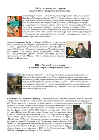 2013— Русский Букер за роман
Андрей Волос «Возвращение в Панджруд»
Главный герой романа — великий таджикско-персидский поэт Абу Абдаллах
Джа-фар ибн Мухаммад Рудаки (858-941). Андрею Волосу удалось создать вы-
пуклый, яркий образ, наделенный неповторимыми чертами живого человека,
ясно различимый во тьме разделяющих нас веков. Длинна дорога от Бухары
до Панджруда, особенно если идти по ней предстоит слепому старику. Счастье,
что его ведет мальчик-поводырь — где найти лучшего провожатого? Шаг
за шагом преодолевают они назначенный им путь, и шаг за шагом становится
ясно, что не мальчик зряч, а старик; и не поводырь ведет слепого, предостерегая
от неожиданностей и опасностей пути, а слепой — поводыря, мало-помалу рас-
крывая перед ним тайны жизни.
Андрей Германович Волос ( р. 4 августа 1955 года ) — русский пи-
сатель. В 1979 году дебютировал собственными стихами в журнале
«Памир». Первая книга, поэтический сборник «Старое Шоссе», вы-
шла в 1988. С конца 1980-х начал писать прозу. Член Союза писате-
лей Москвы. Его первый роман «Хуррамабад» (2000) полу-
чил Государственную премию России, Антибукер, российско-
итальянскую награду «Москва — Пене», а также премии журналов
«Знамя» и «Новый мир».
2014— Русский Букер за роман
Владимир Шаров «Возвращение в Египет»
"Возвращение в Египет" — история в письмах семьи, связанной родством с…
Николаем Васильевичем Гоголем. ХХ век, вереница людей, счастливые и не-
счастливые судьбы, до революции ежегодные сборы в малороссийском имении,
чтобы вместе поставить и сыграть "Ревизора", позже — кто-то погиб, другие
уехали, третьи затаились. И — странная, передающаяся из поколения в поколе-
ние идея — допиши классик свою поэму "Мертвые души", российская история
пошла бы по другому пути…
Владимир Александрович Шаров (р. 7 апреля 1952 года) — русский писатель, эссеист, кандидат
исторических наук (1984), автор культовых романов "Репетиции", "До и во время", "Старая девоч-
ка", "Будьте как дети" — никогда не боялся уронить репутацию серьезного прозаика. Любимый
прием — историческая реальность, как будто перевернутая вверх дном, в
то же время и на шаг не отступающая от библейских сюжетов. Лауреат
премии фонда «Знамя» (1998, 2002) Дебютировал как поэт в 1979 году в
журнале «Новый мир». Первый роман «След в след: Хроника одного рода
в мыслях, комментариях и основных датах» был опубликован в журнале
«Урал» (1991).Публикация романа Шарова «До и во время» в журнале
«Новый мир» (1993, № 3—4) вызвала литературный скандал: члены ред-
коллегии журнала С. Костырко и И. Роднянская в статье «Сор из избы»
заявили о категорическом неприятии философии и поэтики шаровской
прозы. В дальнейшем В. Шаров печатался по преимуществу в журнале
«Знамя» («Мне ли не пожалеть» — 1995, № 12; «Старая девочка» — 1998,
№№ 8—9; «Воскрешение Лазаря» — 2002, №№ 8-9).
 