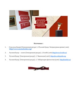 Источники :
1. О русском Букере [Электронный ресурс] //Русский Букер. Литературная премия [ сайт]
http:// www.russianbooker.org/
2. Русский букер — книги [Электронный ресурс] //Livelib [ сайт] http://www.livelib.ru/
3. Русский Букер [Электронный ресурс] // Википедия [ сайт] https://ru.wikipedia.org
4. Русский Букер [Электронный ресурс] // Лаборатория фантастики [сайт] http://fantlab.ru/
 