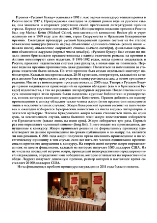 Премия «Русский Букер» основана в 1991 г. как первая негосударственная премия в
России после 1917 г. Присуждаемая ежегодно за лучший роман года на русском язы-
ке, она завоевала и сохраняет репутацию самой престижной литературной премии
страны. Первое вручение состоялось в 1992 г.Инициатором создания премии в России
был сэр Майкл Кейн (Michael Caine), возглавлявший компанию Booker plc и учре-
жденную ею в 1969 году для Англии, стран Содружества и Ирландии Букеровскую
премию. Ежегодная процедура русской Букеровской премии состоит из 4-х этапов:
объявление конкурса (начало марта), объявление «длинного списка» (конец июня —
начало июля), объявление «короткого списка» (начало октября), финальная церемо-
ния объявления лауреата (первые числа декабря). «Русский Букер» был создан по мо-
дели своего британского предшественника с одним отличием: романы на премию в
Англии номинируют сами издатели. В 1991-1992 годах, когда премия создавалась в
России, прежняя издательская система уже рухнула, а новая еще не появилась. Пер-
вые годы на премию принимались даже рукописи. Полагаться на номинацию со сто-
роны издателей было нельзя. По этой причине был создан отдельный институт но-
минаторов. Каждый год приглашалась 20-30 критиков, литераторов, каждый из кото-
рых должен был предложить для участия в конкурсе сначала два, а потом три произ-
ведения. Институт номинаторов просуществовал до 2003 года. Теперь в Русском Буке-
ре правом выдвижения произведений на премию обладают (как и в Британском Бу-
кере) издательства, а так же редакции литературных журналов. После отмены инсти-
тута номинаторов этим правом были наделены крупные библиотеки и университе-
ты, список которых ежегодно утверждается Комитетом. Правом добавить по одному
произведению к списку обладают также члены жюри (этим правом они пользуются
лишь в исключительных случаях). Жюри Букеровской премии состоит из пяти чело-
век и ежегодно избирается Букеровским комитетом из числа видных литераторов и
деятелей культуры. Членом Букеровского жюри можно становиться лишь на один
срок, за исключением случая, когда бывший член жюри впоследствии избирается
его Председателем (также лишь на один срок). Жюри собирается три раза. Первый
раз оно определяет «длинный список» (long list). В него входят все произведения, до-
пущенные к конкурсу. Жюри принимает решение по формальному признаку: удо-
влетворяет ли данное произведение по срокам публикации и по жанру, т.е. является
ли оно романом. С 2001 года жюри получило право отклонять произведение и по эс-
тетическому принципу в том случае, если все пять его членов единогласно проголо-
совали против его допущения к конкурсу. На второй своей встрече жюри определяет
список из шести финалистов, каждый из которых получает 1000 долларов США. Из
их числа на последней встрече жюри, проходящей непосредственно перед церемони-
ей награждения, определяют имя победителя, которое оглашается на торжественном
обеде. Лауреат получает денежную премию, размер которой в настоящее время со-
ставляет 20 000 долларов США.
Из-за финансовых проблем процедура награждения 2011 года была отложена.
 