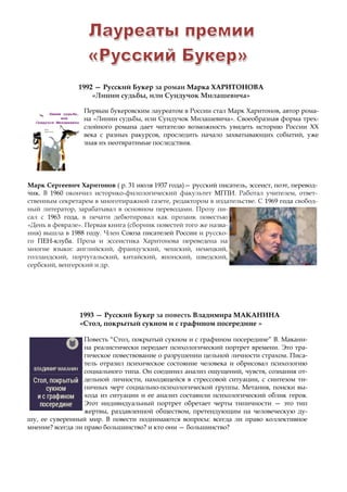 Первым букеровским лауреатом в России стал Марк Харитонов, автор рома-
на «Линии судьбы, или Сундучок Милашевича». Своеобразная форма трех-
слойного романа дает читателю возможность увидеть историю России XX
века с разных ракурсов, проследить начало захватывающих событий, уже
зная их неотвратимые последствия.
Марк Сергеевич Харитонов ( р. 31 июля 1937 года)— русский писатель, эссеист, поэт, перевод-
чик. В 1960 окончил историко-филологический факультет МГПИ. Работал учителем, ответ-
ственным секретарем в многотиражной газете, редактором в издательстве. С 1969 года свобод-
ный литератор, зарабатывал в основном переводами. Прозу пи-
сал с 1963 года, в печати дебютировал как прозаик повестью
«День в феврале». Первая книга (сборник повестей того же назва-
ния) вышла в 1988 году. Член Союза писателей России и русско-
го ПЕН-клуба. Проза и эссеистика Харитонова переведена на
многие языки: английский, французский, чешский, немецкий,
голландский, португальский, китайский, японский, шведский,
сербский, венгерский и др.
1992 — Русский Букер за роман Марка ХАРИТОНОВА
«Линии судьбы, или Сундучок Милашевича»
1993 — Русский Букер за повесть Владимира МАКАНИНА
«Стол, покрытый сукном и с графином посередине »
Повесть “Стол, покрытый сукном и с графином посередине” В. Макани-
на реалистически передает психологический портрет времени. Это тра-
гическое повествование о разрушении цельной личности страхом. Писа-
тель отразил психическое состояние человека и обрисовал психологию
социального типа. Он соединил анализ ощущений, чувств, сознания от-
дельной личности, находящейся в стрессовой ситуации, с синтезом ти-
пичных черт социально-психологической группы. Метания, поиски вы-
хода из ситуации и ее анализ составили психологический облик героя.
Этот индивидуальный портрет обретает черты типичности — это тип
жертвы, раздавленной обществом, претендующим на человеческую ду-
шу, ее суверенный мир. В повести поднимаются вопросы: всегда ли право коллективное
мнение? всегда ли право большинство? и кто они — большинство?
 
