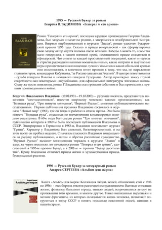Роман "Генерал и его армия", последнее крупное произведение Георгия Влади-
мова, был задуман и начат на родине, а завершался в недобровольной эмигра-
ции. Впервые опубликованный в журнале "Знамя", роман удостоен Букеров-
ской премии 1995 года. Сказать о правде генеральской - так сформулировал
свою задачу автор спустя полвека после великой Победы. Сказать то, о чем так
мало говорилось в нашей военной прозе, посвященной правде солдатской и
офицерской. Что стояло за каждой прославленной операцией, какие интересы
и страсти руководили нашими военачальниками, какие интриги и закулисные
игры препятствовали воплощению лучших замыслов и какой обильной кровью
они оплачивались, в конечном итоге приведя к тому, что мы, по выражению
главного героя, командарма Кобрисова, "за Россию заплатили Россией". В центре повествования
- судьба генерала Власова и немецкого генерала Гудериана. Автор приоткрыл завесу глухой
секретности над некоторыми «неудобными» для официальной литературы эпизодами войны.
Сразу же после появления, роман Г.Владимова стал громким событием и был причислен к луч-
шим произведениям о войне.
Георгий Николаевич Владимов (19.02.1931—19.10.2003)— русский писатель, представитель по-
коления "шестидесятников", известен широкому читателю такими произведениями, как
"Большая руда", "Три минуты молчания", "Верный Руслан", многими публицистическими вы-
ступлениями. Первая публикация прозаика Владимова состоялась в жур-
нале “Новый мир” (1961), где он тогда и работал в отделе прозы. Это была
повесть “Большая руда”, созданная по впечатлениям командировки моло-
дого сотрудника. В 60-е годы был создан роман “Три минуты молчания”,
публикация которого в 1969-м была последней публикацией Владимова в
СССР. Эмигрировав в Германию в 1983-м, Владимов возглавляет журнал
“Грани”. Характер у Владимова был сложный, бескомпромиссный, и на
этом посту он пробыл недолго. С началом гласности Владимов возвращает-
ся на родину публикациями, а потом и обретая российское гражданство.
“Верный Руслан” выходит миллионным тиражом в журнале “Знамя” и
здесь же через несколько лет печатается роман “Генерал и его армия”, удо-
стоенный в 1995-м премии Букер, а в 2001-м — премии “Букер десятиле-
тия”. Прозу Владимова отличает правда жизни и художественная правда,
беспощадный реализм.
1995 — Русский Букер за роман
Георгия ВЛАДИМОВА «Генерал и его армия»
1996 — Русский Букер за мемуарный роман
Андрея СЕРГЕЕВА «Альбом для марок»
Книга «Альбом для марок: Коллекция людей, вещей, отношений, слов с 1936
по 1956» – это сборник текстов различной направленности: бытовые описания
жизни, фольклор большого города, типажи людей, встречавшихся автору на
протяжении того времени, и многое другое. Тонко выписанные персонажи и
мелкие фрагменты, из которых складывается жизнь человека, позволяют по-
грузиться в эпоху СССР и понять несколько поколений людей, живших в
нашей стране.
 
