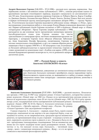 Андрей Яковлевич Сергеев (3.06.1933— 27.11.1998)— русский поэт, прозаик, переводчик. Как
переводчик поэзии с английского языка публиковался с 1959 г., снискав репутацию одного из
крупнейших мастеров стихотворного перевода, ведущего специалиста по англоязычной поэ-
зии XX века. Классическими являются переводы Сергеева из Роберта Фроста, Карла Сэндбер-
га, Джеймса Джойса, Уильяма Батлера Йейтса, Томаса Элиота, Дилана Томаса. Как поэт входил
в первую поэтическую группу неподцензурных московских авторов 1950-х — «группу Чертко-
ва». В поэтическом наследии Сергеева выделяются небольшие поэмы «Шварц» и «Розы», пред-
восхищающие плодотворную работу в этом жанре Елены Шварц (совпадение фамилий случай-
но). Первая публикация стихов Сергеева состоялась в 1993 в журналах «Новый мир» и «Новое
литературное обозрение». Проза Сергеева (первая публикация в 1990)
распадается на две основные части: прозаические миниатюры ирониче-
ски-абсурдистского плана (сам Сергеев называл эти тексты
«рассказиками») и мемуарная проза, частично посвященная крупным ли-
тераторам, с которыми Сергеев тесно общался (Николаю Заболоцко-
му, Анне Ахматовой, Иосифу Бродскому, посвятившему Сергееву не-
сколько значительных стихотворений, и др.), но главным образом расска-
зывающая о быте и нравах 1930-50-х гг. Из мемуарных глав, отличающих-
ся большой наблюдательностью и скрупулезной точностью, Сергеев со-
ставил мозаичный по композиции текст «Альбом для марок» (1995), отме-
ченный Букеровской премией несмотря на то, что от романного жанра он
достаточно далек.
1997 — Русский Букер за повесть
Анатолия АЗОЛЬСКОГО «Клетка»
Гиперболизированные, доведенные до логического конца излюбленные ситуа-
ции Анатолия Азольского начинают приобретать опасно пародийные черты.
Непотопляемость героев клетки, их выживаемость в любых условиях говорят о
совершенно новом типе литературы - смешении жанров фэнтези, детектива и
плутовского романа.
Анатолий Алексеевич Азольский (27.07.1930— 26.03.2008) — русский писатель. Печатается
как прозаик с 1965 года. В 1967 году завершил роман «Степан Сергеевич», который был анонси-
рован журналом «Новый мир» на 1968 год. Однако из-за противодействия цензуры роман по-
явился на журнальных страницах лишь 20 лет спустя («Новый мир», 1987, № 7-9) и сразу принес
автору успех, поддержанный почти одновременной публикацией романа «Затяжной выстрел» в
журнале «Знамя» (1987, № 10-11). Проза А. Азольского печаталась в журна-
лах «Континент», «Дружба народов», «Новый мир», «Россия». По роману
«Степан Сергеевич» снят двухсерийный телефильм.
Главное открытие А. Азольского – «первый, может быть, герой в нашей
литературе, показанный не как жертва и не как открытый борец, а как ме-
чущийся по клетке, но не смиренный волк, грызущий прутья ненавистной
решетки, но принимающий пищу из рук сторожей – в надежде улучить мо-
мент, перегрызть мучителю горло и рвануть в лес». Ненависть была его му-
зой – прозорливая, тонизирующая, хладнокровная. Той же ненавистью дви-
жимы все его герои: поджарые волки среди разжиревших волков... Будем
честны: и то, что выходит из-под пера Азольского, – чистейшей воды
«жанр», экшн с элементами шпионского романа... Жанр – и в то же время
словесность высочайшей философской пробы.
 