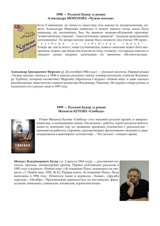 1998 — Русский Букер за роман
Александра МОРОЗОВА «Чужие письма»
Если б невзначай, по чьему-то недогляду или какому-то недоразумению, по-
весть Александра Морозова появилась в печати именно тогда, когда была
написана, ей, несомненно, был бы вынесен махрово-облыжный приговор:
"клеветническая стряпня", "идеологическая диверсия", "рецидив реакционной
достоевщины". Ее автора вполне можно было подвести под статью 190-прим -
" к л е в е т а н а с о в е т с к и й с т р о й " .
Теперь же, после всего с нами случившегося, повесть многими может быть вос-
принята, скорее, как некая ностальгия по тому лучшему, что прежде имелось в
людских душах вопреки калечащим их внешним обстоятельствам.
Александр Григорьевич Морозов (р. 24 сентября 1944 года ) — русский писатель. Первый роман
«Чужие письма» написал в 1968 и показал рукопись своему университетскому учителю Владими-
ру Турбину, который посоветовал Морозову обратиться в журнал «Новый мир» и даже написал
рекомендацию заместителю главного редактора Владимиру Лакшину. Но журнал отверг роман, и
напечатать его удалось лишь в 1997 году.
1999 — Русский Букер за роман
Михаила БУТОВА «Свобода»
Михаил Владимирович Бутов ( р. 2 августа 1964 года) — российский пи-
сатель, прозаик, литературный критик, Первые публикации рассказов в
1992 году в журнале «Новый мир» («К изваянию Пана, играющего на сви-
рели» // Новый мир. 1992, № 8.). Первая книга, «К изваянию Пана», была
выпущена в 1994 году. Печатался также в журналах «Знамя», «Дружба
народов», «Октябрь». Произведения переводились на английский, фран-
цузский, немецкий, словенский, китайский, корейский языки.
Роман Михаила Бутова «Свобода» стал знаковой русской прозой, и заверша-
ющей век, и начинающей новый. Уволенный с работы, герой пытается войти в
какие-то понятные ему по недавним временам отношении с реальностью –
нанимается работать сторожем, приторговывает фальшивыми иконами и даже
отправляется в авантюрное путешествие… Что дальше – покажет время.
 