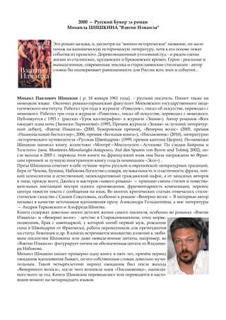 Это роман-загадка, и, несмотря на "военно-историческое" название, он мало
похож на каноническую историческую литературу, хотя в его основе лежат
события из прошлого. Дореволюционный уголовный суд - и рядом сцены
жизни из сталинских, хрущевских и брежневских времен. Герои - реальные и
вымышленные, современная лексика и старославянские стилизации - автор
словно бы подчеркивает равноценность для России всех эпох и событий…
2000 — Русский Букер за роман
Михаила ШИШКИНА "Взятие Измаила"
Михаил Павлович Шишкин ( р. 18 января 1961 года) - русский писатель. Пишет также на
немецком языке. Окончил романо-германский факультет Московского государственного педа-
гогического института. Работал три года в журнале «Ровесник», писал об искусстве, переводил с
немецкого. Работал три года в журнале «Ровесник», писал об искусстве, переводил с немецкого.
Публикуется с 1993 г. (рассказ «Урок каллиграфии» в журнале «Знамя»). Автор романов «Всех
ожидает одна ночь (Записки Ларионова)» (1993, Премия журнала «Знамя» за лучший литератур-
ный дебют), «Взятие Измаила» (2000, Букеровская премия), «Венерин волос» (2005, премия
«Национальный бестселлер»; 2006, премия «Большая книга»), «Письмовник» (2010), литературно
-исторического путеводителя «Русская Швейцария» (1999, премия кантона Цюрих). По-немецки
Шишкин написал книгу эссеистики «Монтрё—Миссолунги—Астапово: По следам Байрона и
Толстого» (нем. Montreux-Missolunghi-Astapowo, Auf den Spuren von Byron und Tolstoj; 2002); по-
сле выхода в 2005 г. перевода этой книги на французский язык она была награждена во Фран-
ции премией за лучшую иностранную книгу года (в номинации «Эссе») .
Проза Шишкина сочетает в себе лучшие черты русской и европейской литературных традиций,
беря от Чехова, Бунина, Набокова богатство словаря, музыкальность и пластичность фразы, тон-
кий психологизм и естественный, недекларативный гражданский пафос, а от западных авторов
в лице, прежде всего, Джойса и мастеров «нового романа» — принцип смены стилей и повество-
вательных инстанций внутри одного произведения, фрагментарность композиции, перенос
центра тяжести текста с сообщения на язык. Во многих критических статьях отмечалось стили-
стическое сходство с Сашей Соколовым, особенно в романе «Венерин волос ». В интервью автор
называл в качестве источников вдохновения прозу Александра Гольдштейна, а вне литературы
— Андрея Тарковского и Альфреда Шнитке.
Книги содержат довольно много деталей жизни самого писателя, особенно во романах «Взятие
Измаила» и «Венерин волос» : детство в Староконюшенном, отец моряк-
подводник, брак с швейцаркой, у которой погиб первый муж, рождение
сына в Швейцарии от Франчески, работа переводчиком для претендентов
на статус беженцев и др. В книгах встречаются множество аллюзий к люби-
мым писателям Шишкина или даже невыделенные цитаты, например, во
«Взятии Измаила» фигурирует ничем не обозначенная цитата из Владими-
ра Набокова.
Михаил Шишкин пишет примерно одну книгу в пять лет, причём период
ожидания вдохновения бывает, по его собственным словам довольно мучи-
тельным. Такой четырёхлетний период ожидания был после выхода
«Венериного волоса», после чего возникла идея «Письмовника», написан-
ного всего за год. Книги Шишкина переводились или переводятся в насто-
ящий момент на четырнадцать языков.
 