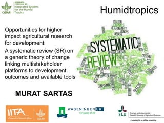 Opportunities for higher
impact agricultural research
for development:
A systematic review (SR) on
a generic theory of change
linking multistakeholder
platforms to development
outcomes and available tools
Humidtropics
MURAT SARTAS
 