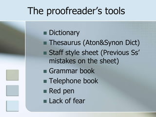 The proofreader’s tools
 Dictionary
 Thesaurus (Aton&Synon Dict)
 Staff style sheet (Previous Ss’
mistakes on the sheet)
 Grammar book
 Telephone book
 Red pen
 Lack of fear
 