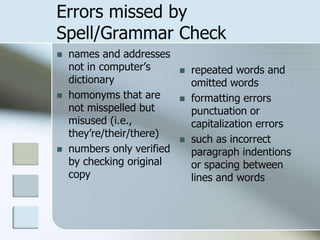 Errors missed by
Spell/Grammar Check
 names and addresses
not in computer’s
dictionary
 homonyms that are
not misspelled but
misused (i.e.,
they’re/their/there)
 numbers only verified
by checking original
copy
 repeated words and
omitted words
 formatting errors
punctuation or
capitalization errors
 such as incorrect
paragraph indentions
or spacing between
lines and words
 