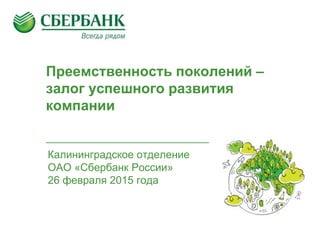 Преемственность поколений –
залог успешного развития
компании
Калининградское отделение
ОАО «Сбербанк России»
26 февраля 2015 года
 