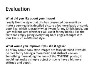 Evaluation
What did you like about your image?
I really like the style that this has presented because it ca
make a very realistic detailed picture a lot more basic or comic
book like, which is exactly what I want for my Child’s book, but
I am still not sure whether I will use it for my book. I like the
fact that simply giving everything hard edges changes it to
look like such a different style.
What would you improve if you did it again?
All of my comic book style images are fairly detailed it would
be nice to try having a more basic and abstract version.
Something more along the lines of the ‘AVENGE’ poster, it
would just make a simple object or scene have a bit more
attitude and depth.
 