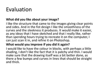 Evaluation
What did you like about your image?
I like the structure that came to the images giving clear points
and sides. And in the fist design I like the smoothness of the
curves and the sleekness it produces. It would make it easier,
as any ideas that I have sketched and that I really like, rather
than spending hours trying to recreate it on the computer, I
can just scan it in, and refine it on Photoshop.
What would you improve if you did it again?
I would like to have the colour in blocks, with perhaps a little
shading, I don’t like the fact that it is patchy and thin. I would
make sure that the drawing itself was a bit better done, as
there a few bumps and curves in lines that should be straight
and thick.
 