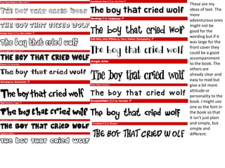 These are my
ideas of text. The
more
adventurous ones
might not be
good for the
wording but if it
was large for the
front cover they
could be a good
accompaniment
to the book. The
others are
already clear and
easy to read but
give a bit more
attitude or
personality to the
book. I might use
one as the font in
the book so that
it isn’t just plain
and simple, but
simple and
different.
 