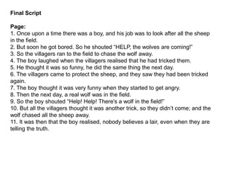 Final Script
Page:
1. Once upon a time there was a boy, and his job was to look after all the sheep
in the field.
2. But soon he got bored. So he shouted “HELP, the wolves are coming!”
3. So the villagers ran to the field to chase the wolf away.
4. The boy laughed when the villagers realised that he had tricked them.
5. He thought it was so funny, he did the same thing the next day.
6. The villagers came to protect the sheep, and they saw they had been tricked
again.
7. The boy thought it was very funny when they started to get angry.
8. Then the next day, a real wolf was in the field.
9. So the boy shouted “Help! Help! There's a wolf in the field!”
10. But all the villagers thought it was another trick, so they didn’t come; and the
wolf chased all the sheep away.
11. It was then that the boy realised, nobody believes a lair, even when they are
telling the truth.
 