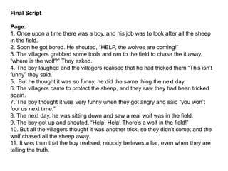 Final Script
Page:
1. Once upon a time there was a boy, and his job was to look after all the sheep
in the field.
2. Soon he got bored. He shouted, “HELP, the wolves are coming!”
3. The villagers grabbed some tools and ran to the field to chase the it away.
“where is the wolf?” They asked.
4. The boy laughed and the villagers realised that he had tricked them “This isn’t
funny” they said.
5. But he thought it was so funny, he did the same thing the next day.
6. The villagers came to protect the sheep, and they saw they had been tricked
again.
7. The boy thought it was very funny when they got angry and said “you won’t
fool us next time.”
8. The next day, he was sitting down and saw a real wolf was in the field.
9. The boy got up and shouted, “Help! Help! There's a wolf in the field!”
10. But all the villagers thought it was another trick, so they didn’t come; and the
wolf chased all the sheep away.
11. It was then that the boy realised, nobody believes a liar, even when they are
telling the truth.
 