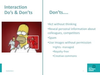 03/03/2015 21
Don’ts....
•Act without thinking
•Reveal personal information about
colleagues, competitors
•Spam
•Use images without permission
•rights- managed
•Royalty-free
•Creative commons
Interaction
Do’s & Don’ts
 