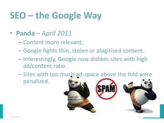 SEO – the Google Way
• Panda – April 2011
– Content more relevant,
– Google fights thin, stolen or plagirised content.
– Interestingly, Google now dislikes sites with high
ad/content ratio.
– Sites with too much ad-space above the fold were
penalized.
03/03/2015 28
 