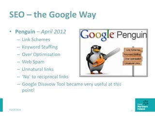 SEO – the Google Way
• Penguin – April 2012
– Link Schemes
– Keyword Stuffing
– Over Optimization
– Web Spam
– Unnatural links
– ‘No’ to reciprocal links
– Google Disavow Tool became very useful at this
point!
03/03/2015 29
 