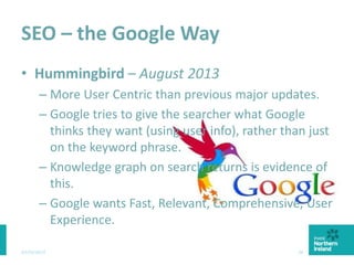 SEO – the Google Way
• Hummingbird – August 2013
– More User Centric than previous major updates.
– Google tries to give the searcher what Google
thinks they want (using user info), rather than just
on the keyword phrase.
– Knowledge graph on search returns is evidence of
this.
– Google wants Fast, Relevant, Comprehensive, User
Experience.
03/03/2015 30
 