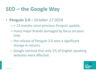 SEO – the Google Way
• Penguin 3.0 – October 17 2014
– > 12 months since previous Penguin update,
– many major brands damaged by focus on poor
links
– the release of Penguin 3.0 sees a significant
change in returns
– Google claimed that only 1% of English speaking
websites were affected.
03/03/2015 31
 