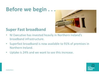Before we begin . . .
Super Fast broadband
• NI Executive has invested heavily in Northern Ireland’s
broadband infrastructure.
• Superfast broadband is now available to 91% of premises in
Northern Ireland.
• Uptake is 24% and we want to see this increase.
03/03/2015 3
 