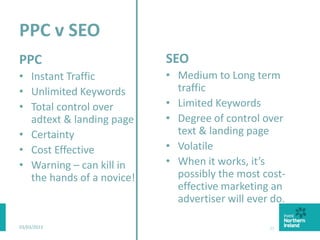 PPC v SEO
PPC
• Instant Traffic
• Unlimited Keywords
• Total control over
adtext & landing page
• Certainty
• Cost Effective
• Warning – can kill in
the hands of a novice!
SEO
• Medium to Long term
traffic
• Limited Keywords
• Degree of control over
text & landing page
• Volatile
• When it works, it’s
possibly the most cost-
effective marketing an
advertiser will ever do.
03/03/2015 33
 