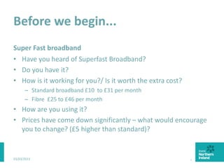 Before we begin...
Super Fast broadband
• Have you heard of Superfast Broadband?
• Do you have it?
• How is it working for you?/ Is it worth the extra cost?
– Standard broadband £10 to £31 per month
– Fibre £25 to £46 per month
• How are you using it?
• Prices have come down significantly – what would encourage
you to change? (£5 higher than standard)?
03/03/2015 4
 