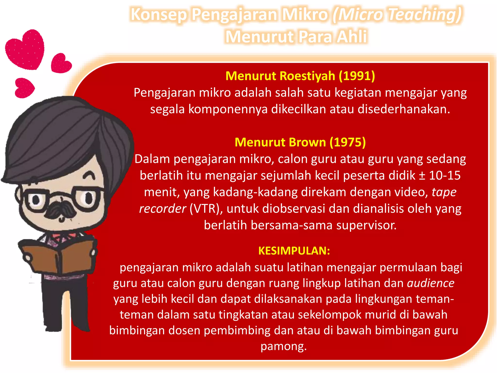 Menurut Roestiyah (1991)
Pengajaran mikro adalah salah satu kegiatan mengajar yang
segala komponennya dikecilkan atau disederhanakan.
Menurut Brown (1975)
Dalam pengajaran mikro, calon guru atau guru yang sedang
berlatih itu mengajar sejumlah kecil peserta didik ± 10-15
menit, yang kadang-kadang direkam dengan video, tape
recorder (VTR), untuk diobservasi dan dianalisis oleh yang
berlatih bersama-sama supervisor.
pengajaran mikro adalah suatu latihan mengajar permulaan bagi
guru atau calon guru dengan ruang lingkup latihan dan audience
yang lebih kecil dan dapat dilaksanakan pada lingkungan teman-
teman dalam satu tingkatan atau sekelompok murid di bawah
bimbingan dosen pembimbing dan atau di bawah bimbingan guru
pamong.
KESIMPULAN:
Konsep Pengajaran Mikro (Micro Teaching)
Menurut Para Ahli
 