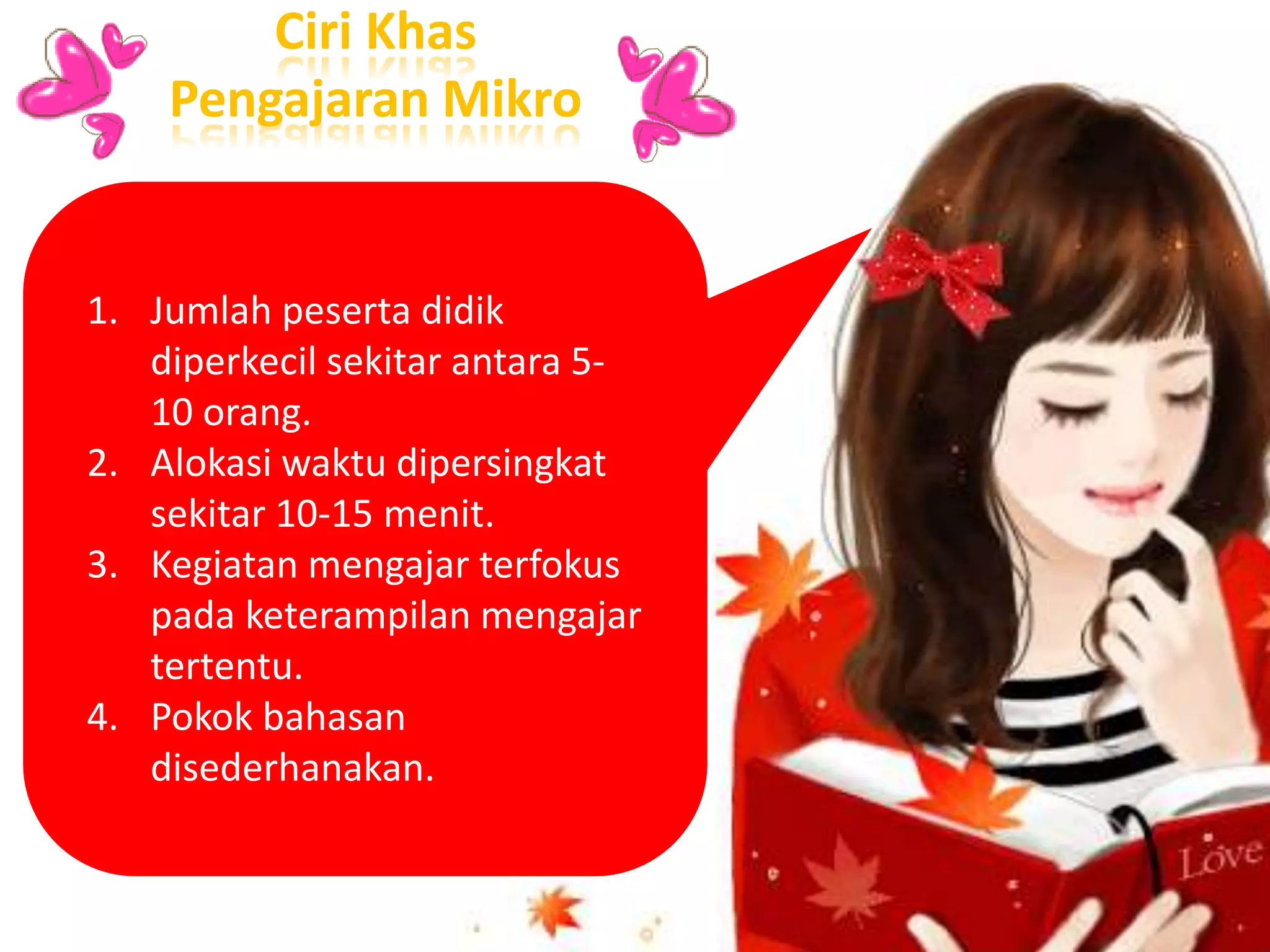 1. Jumlah peserta didik
diperkecil sekitar antara 5-
10 orang.
2. Alokasi waktu dipersingkat
sekitar 10-15 menit.
3. Kegiatan mengajar terfokus
pada keterampilan mengajar
tertentu.
4. Pokok bahasan
disederhanakan.
Ciri Khas
Pengajaran Mikro
 
