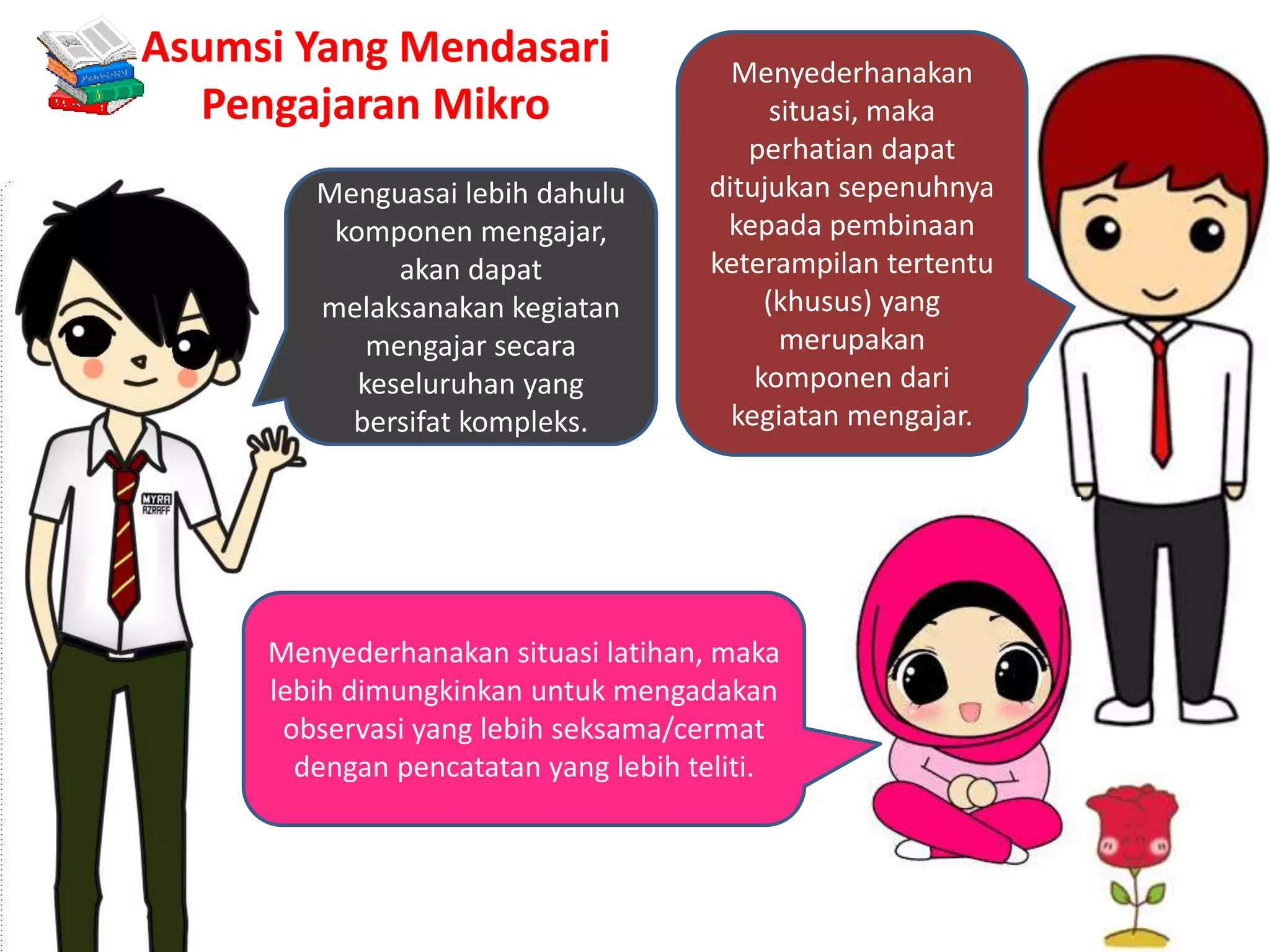 Menguasai lebih dahulu
komponen mengajar,
akan dapat
melaksanakan kegiatan
mengajar secara
keseluruhan yang
bersifat kompleks.
Menyederhanakan
situasi, maka
perhatian dapat
ditujukan sepenuhnya
kepada pembinaan
keterampilan tertentu
(khusus) yang
merupakan
komponen dari
kegiatan mengajar.
Menyederhanakan situasi latihan, maka
lebih dimungkinkan untuk mengadakan
observasi yang lebih seksama/cermat
dengan pencatatan yang lebih teliti.
Asumsi Yang Mendasari
Pengajaran Mikro
 