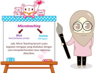 Micro
Kecil,terbatas,sempit
Teaching
Mengajar
Microteaching
Jadi, Micro Teaching berarti suatu
kegiatan mengajar yang dilakukan dengan
cara menyederhanakan atau segalanya
dikecilkan.
 