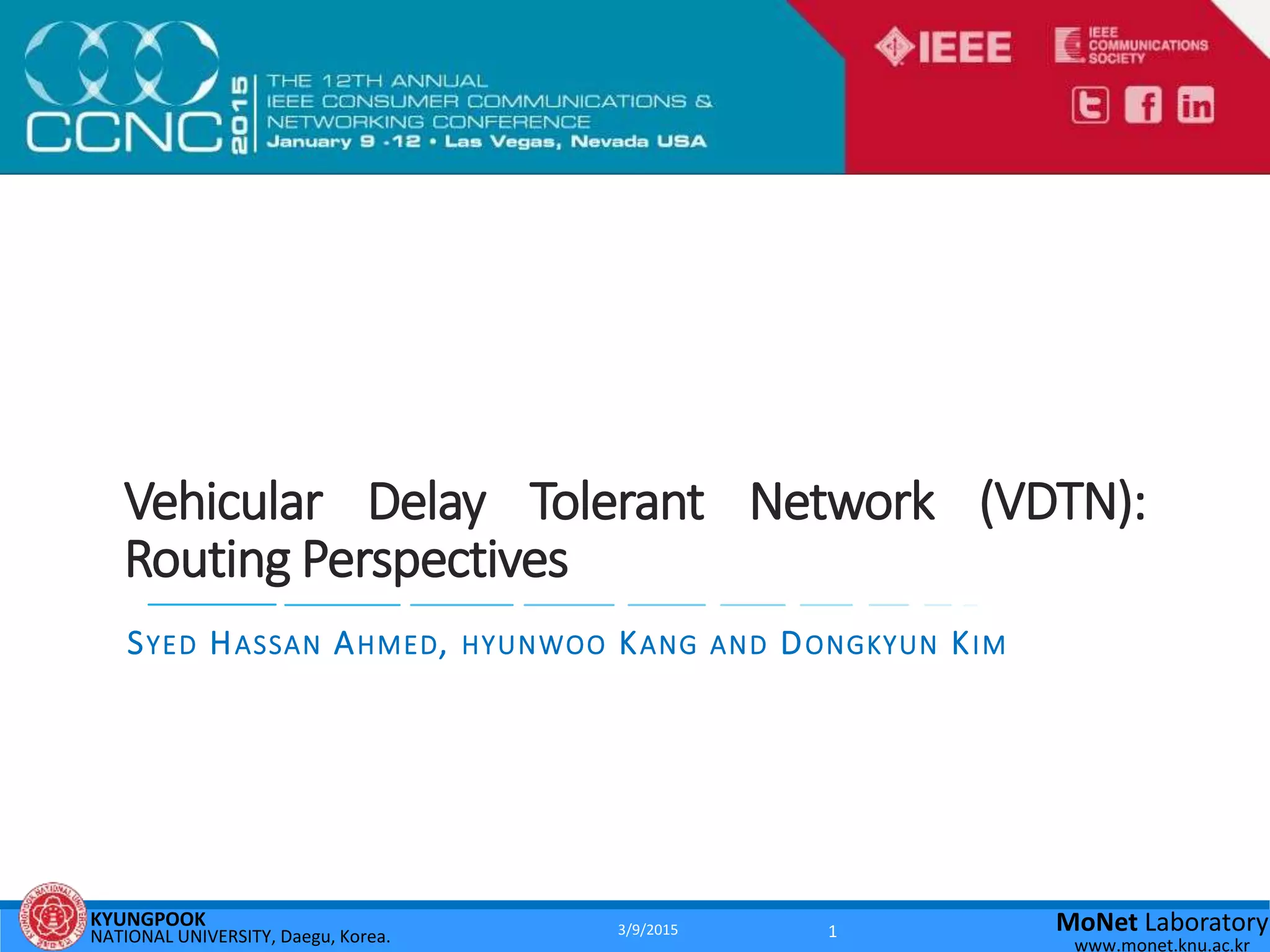 KYUNGPOOK
NATIONAL UNIVERSITY, Daegu, Korea.
MoNet Laboratory
www.monet.knu.ac.kr
Vehicular Delay Tolerant Network (VDTN):
Routing Perspectives
SYED HASSAN AHMED, HYUNWOO KANG AND DONGKYUN KIM
3/9/2015 1
 