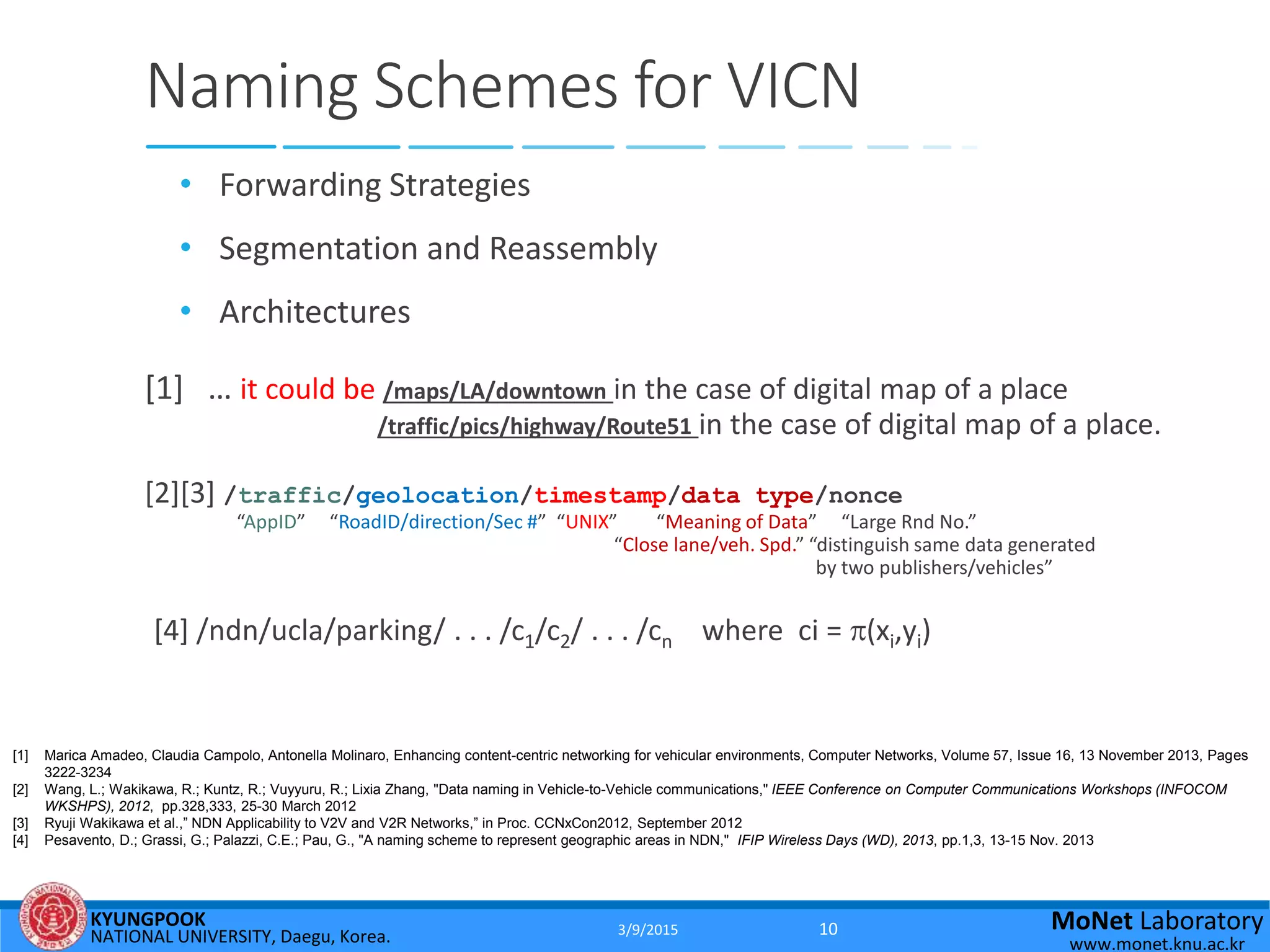 KYUNGPOOK
NATIONAL UNIVERSITY, Daegu, Korea.
MoNet Laboratory
www.monet.knu.ac.kr
Naming Schemes for VICN
• Forwarding Strategies
• Segmentation and Reassembly
• Architectures
[1] … it could be /maps/LA/downtown in the case of digital map of a place
/traffic/pics/highway/Route51 in the case of digital map of a place.
[2][3] /traffic/geolocation/timestamp/data type/nonce
“AppID” “RoadID/direction/Sec #” “UNIX” “Meaning of Data” “Large Rnd No.”
“Close lane/veh. Spd.” “distinguish same data generated
by two publishers/vehicles”
[4] /ndn/ucla/parking/ . . . /c1/c2/ . . . /cn where ci = (xi,yi)
[1] Marica Amadeo, Claudia Campolo, Antonella Molinaro, Enhancing content-centric networking for vehicular environments, Computer Networks, Volume 57, Issue 16, 13 November 2013, Pages
3222-3234
[2] Wang, L.; Wakikawa, R.; Kuntz, R.; Vuyyuru, R.; Lixia Zhang, "Data naming in Vehicle-to-Vehicle communications," IEEE Conference on Computer Communications Workshops (INFOCOM
WKSHPS), 2012, pp.328,333, 25-30 March 2012
[3] Ryuji Wakikawa et al.,” NDN Applicability to V2V and V2R Networks,” in Proc. CCNxCon2012, September 2012
[4] Pesavento, D.; Grassi, G.; Palazzi, C.E.; Pau, G., "A naming scheme to represent geographic areas in NDN," IFIP Wireless Days (WD), 2013, pp.1,3, 13-15 Nov. 2013
3/9/2015 10
 