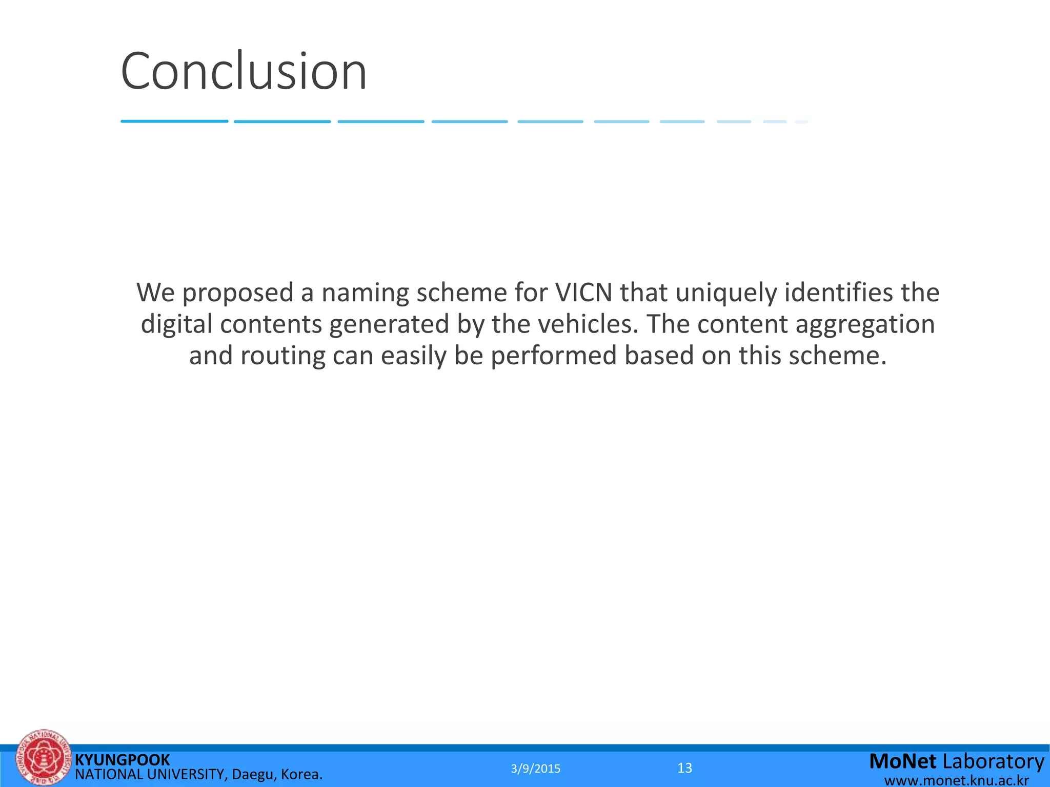 KYUNGPOOK
NATIONAL UNIVERSITY, Daegu, Korea.
MoNet Laboratory
www.monet.knu.ac.kr
Conclusion
We proposed a naming scheme for VICN that uniquely identifies the
digital contents generated by the vehicles. The content aggregation
and routing can easily be performed based on this scheme.
3/9/2015 13
 