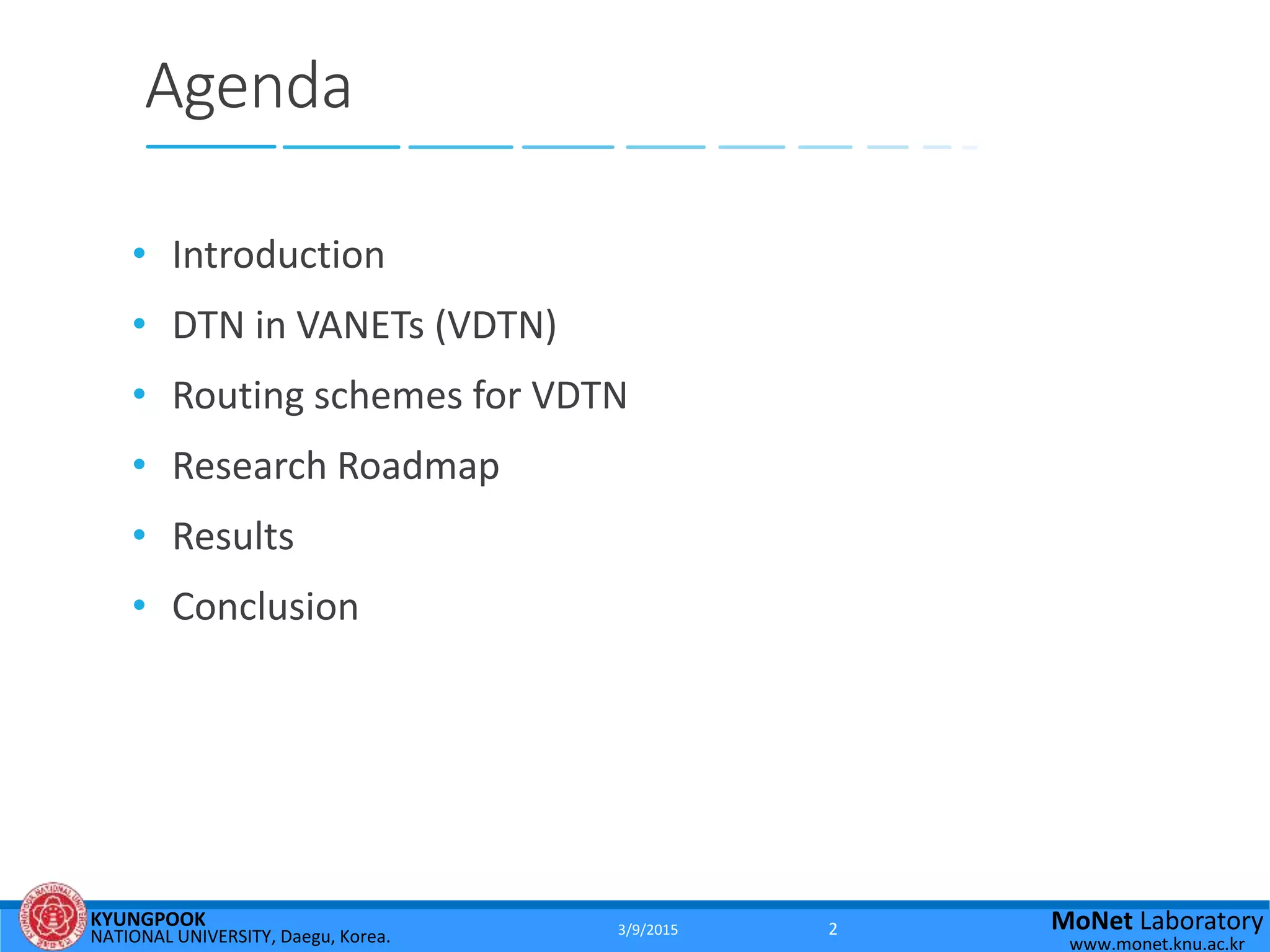 KYUNGPOOK
NATIONAL UNIVERSITY, Daegu, Korea.
MoNet Laboratory
www.monet.knu.ac.kr
Agenda
• Introduction
• DTN in VANETs (VDTN)
• Routing schemes for VDTN
• Research Roadmap
• Results
• Conclusion
3/9/2015 2
 