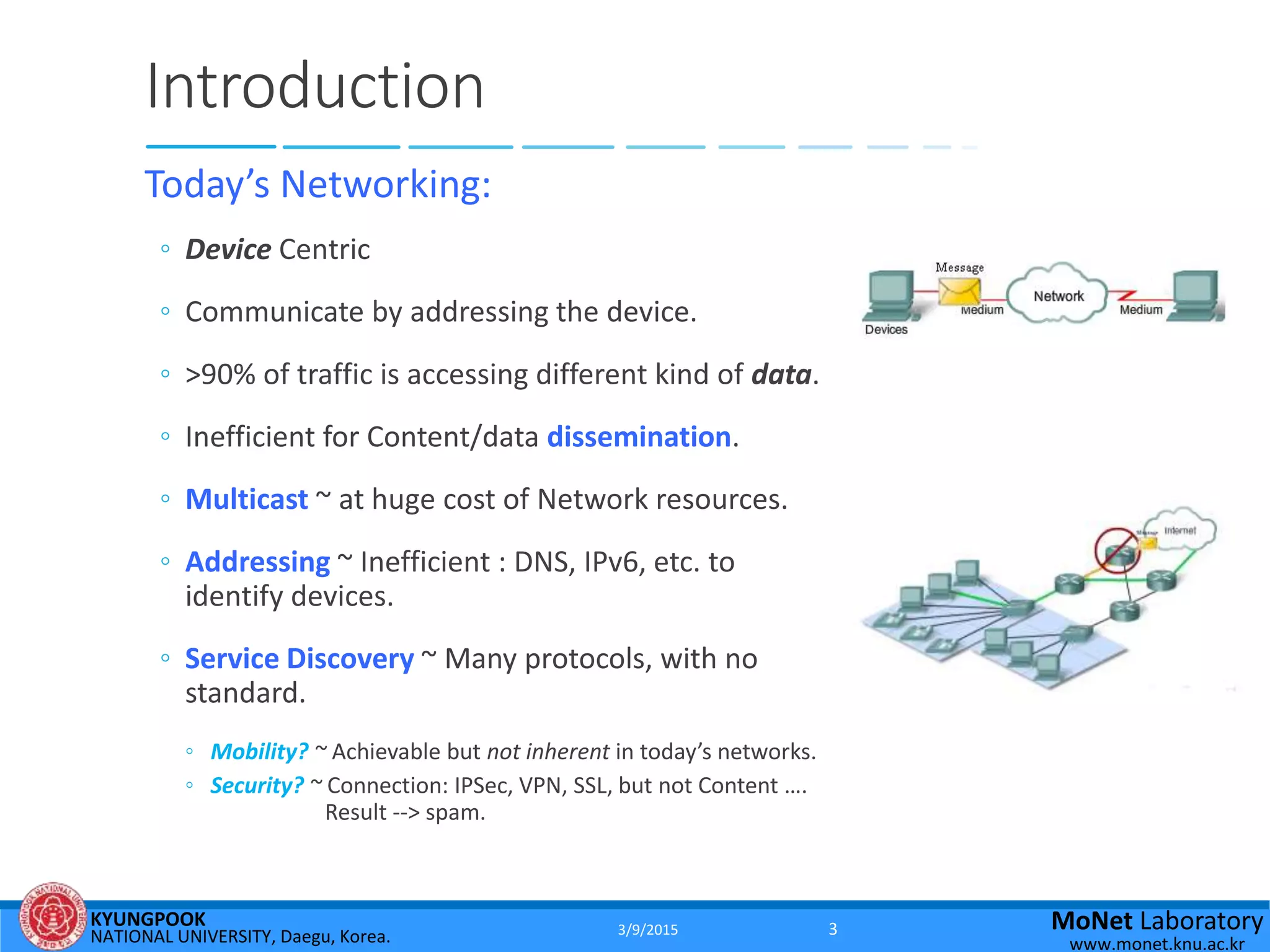 KYUNGPOOK
NATIONAL UNIVERSITY, Daegu, Korea.
MoNet Laboratory
www.monet.knu.ac.kr
Introduction
Today’s Networking:
◦ Device Centric
◦ Communicate by addressing the device.
◦ >90% of traffic is accessing different kind of data.
◦ Inefficient for Content/data dissemination.
◦ Multicast ~ at huge cost of Network resources.
◦ Addressing ~ Inefficient : DNS, IPv6, etc. to
identify devices.
◦ Service Discovery ~ Many protocols, with no
standard.
◦ Mobility? ~ Achievable but not inherent in today’s networks.
◦ Security? ~ Connection: IPSec, VPN, SSL, but not Content ….
Result --> spam.
3/9/2015 3
 
