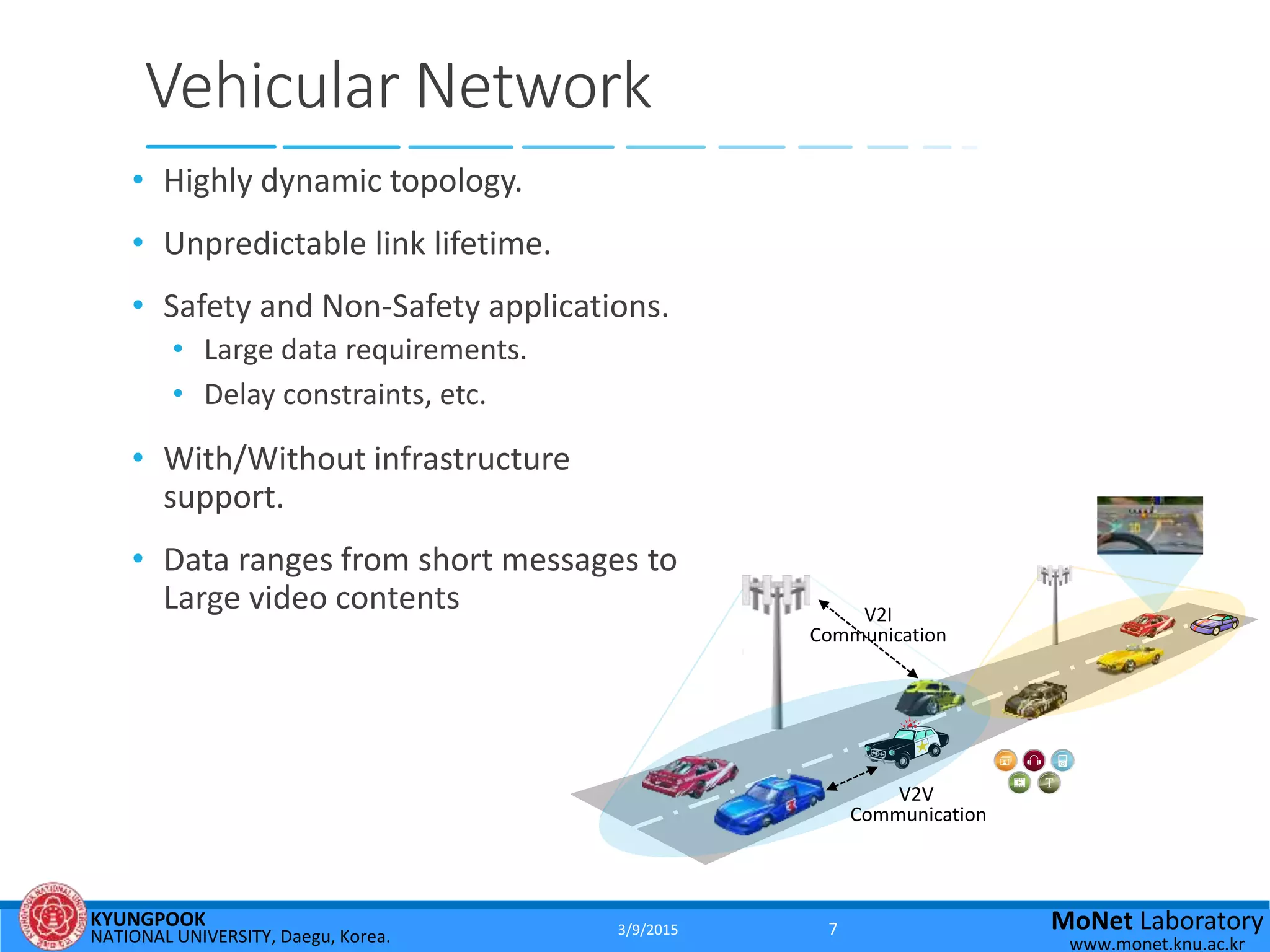 KYUNGPOOK
NATIONAL UNIVERSITY, Daegu, Korea.
MoNet Laboratory
www.monet.knu.ac.kr
Vehicular Network
• Highly dynamic topology.
• Unpredictable link lifetime.
• Safety and Non-Safety applications.
• Large data requirements.
• Delay constraints, etc.
• With/Without infrastructure
support.
• Data ranges from short messages to
Large video contents
V2V
Communication
V2I
Communication
3/9/2015 7
 