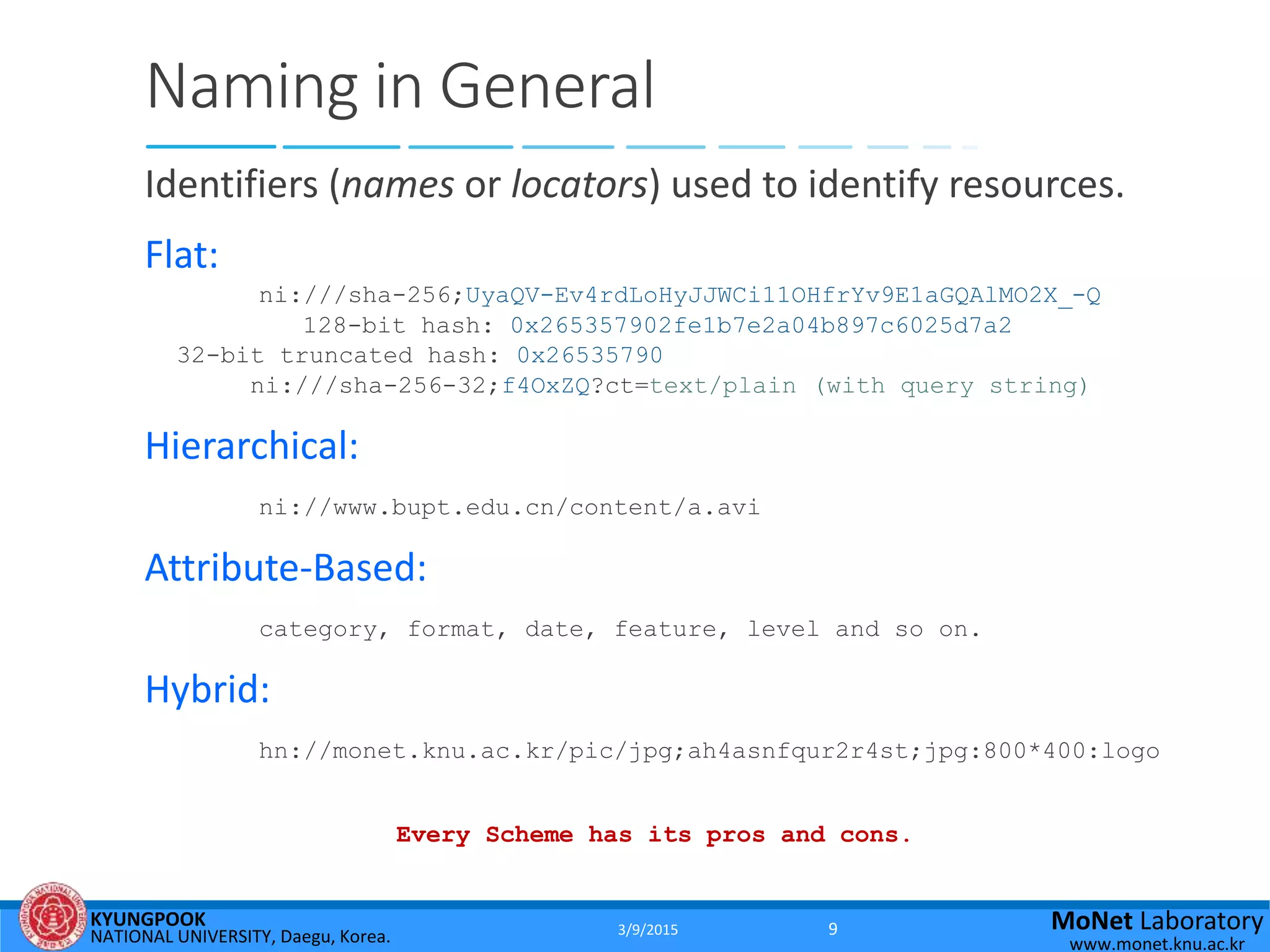 KYUNGPOOK
NATIONAL UNIVERSITY, Daegu, Korea.
MoNet Laboratory
www.monet.knu.ac.kr
Naming in General
Identifiers (names or locators) used to identify resources.
Flat:
ni:///sha-256;UyaQV-Ev4rdLoHyJJWCi11OHfrYv9E1aGQAlMO2X_-Q
128-bit hash: 0x265357902fe1b7e2a04b897c6025d7a2
32-bit truncated hash: 0x26535790
ni:///sha-256-32;f4OxZQ?ct=text/plain (with query string)
Hierarchical:
ni://www.bupt.edu.cn/content/a.avi
Attribute-Based:
category, format, date, feature, level and so on.
Hybrid:
hn://monet.knu.ac.kr/pic/jpg;ah4asnfqur2r4st;jpg:800*400:logo
Every Scheme has its pros and cons.
3/9/2015 9
 