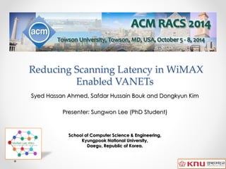 Reducing Scanning Latency in WiMAX
Enabled VANETs
Syed Hassan Ahmed, Safdar Hussain Bouk and Dongkyun Kim
Presenter: Sungwon Lee (PhD Student)
School of Computer Science & Engineering,
Kyungpook National University,
Daegu, Republic of Korea.
 