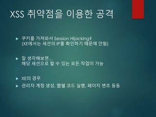 XSS 취약점을 이용한 공격
 쿠키를 가져와서 Session Hijacking?
(XE에서는 세션의 IP를 확인하기 때문에 안됨)
 잘 생각해보면…
해당 세션으로 할 수 있는 모든 작업이 가능
 XE의 경우
 관리자 계정 생성, 웹쉘 코드 실행, 페이지 변조 등등
 